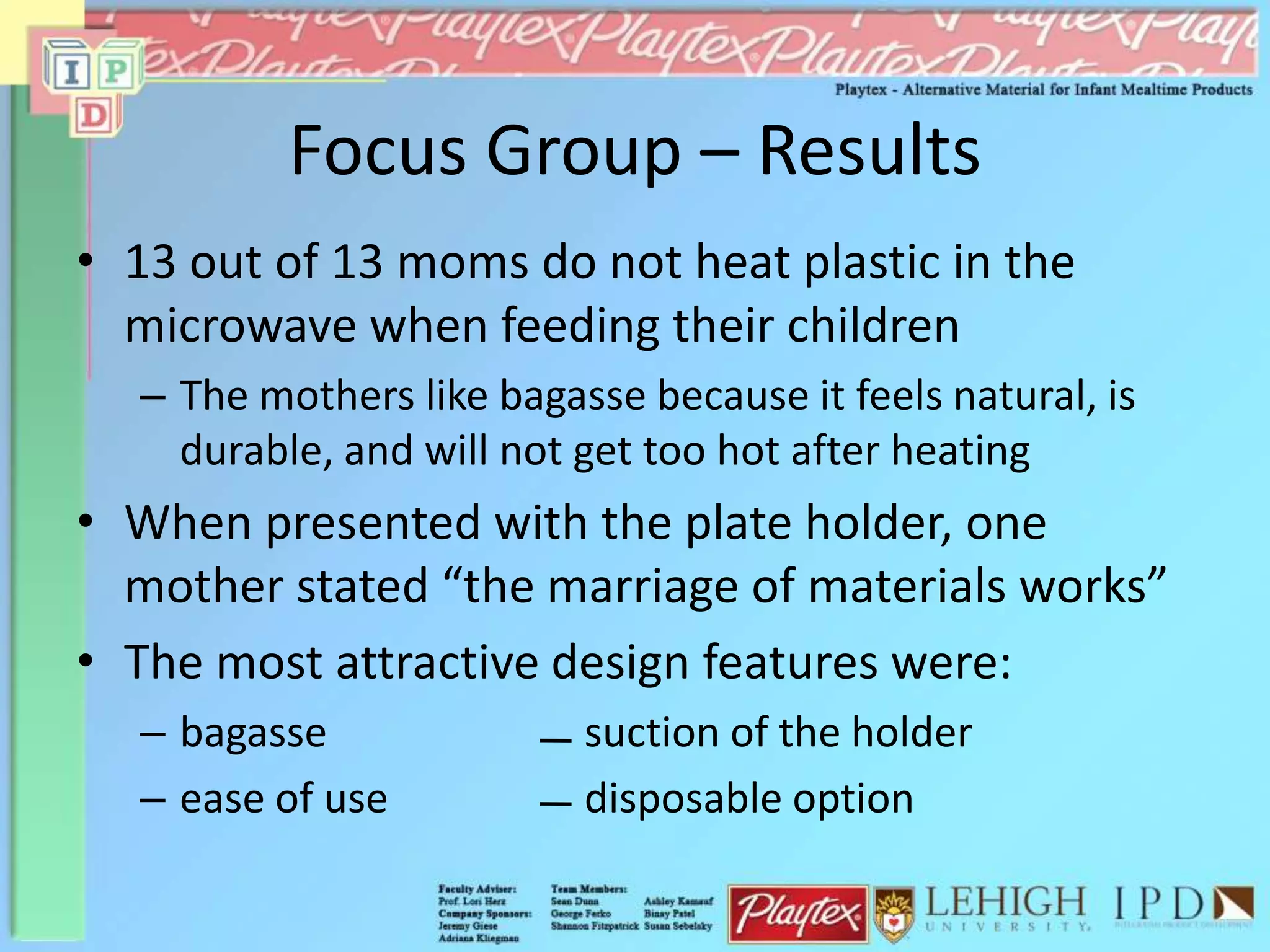 Focus Group – Results
• 13 out of 13 moms do not heat plastic in the
microwave when feeding their children
– The mothers like bagasse because it feels natural, is
durable, and will not get too hot after heating
• When presented with the plate holder, one
mother stated “the marriage of materials works”
• The most attractive design features were:
– bagasse suction of the holder
– ease of use disposable option
 