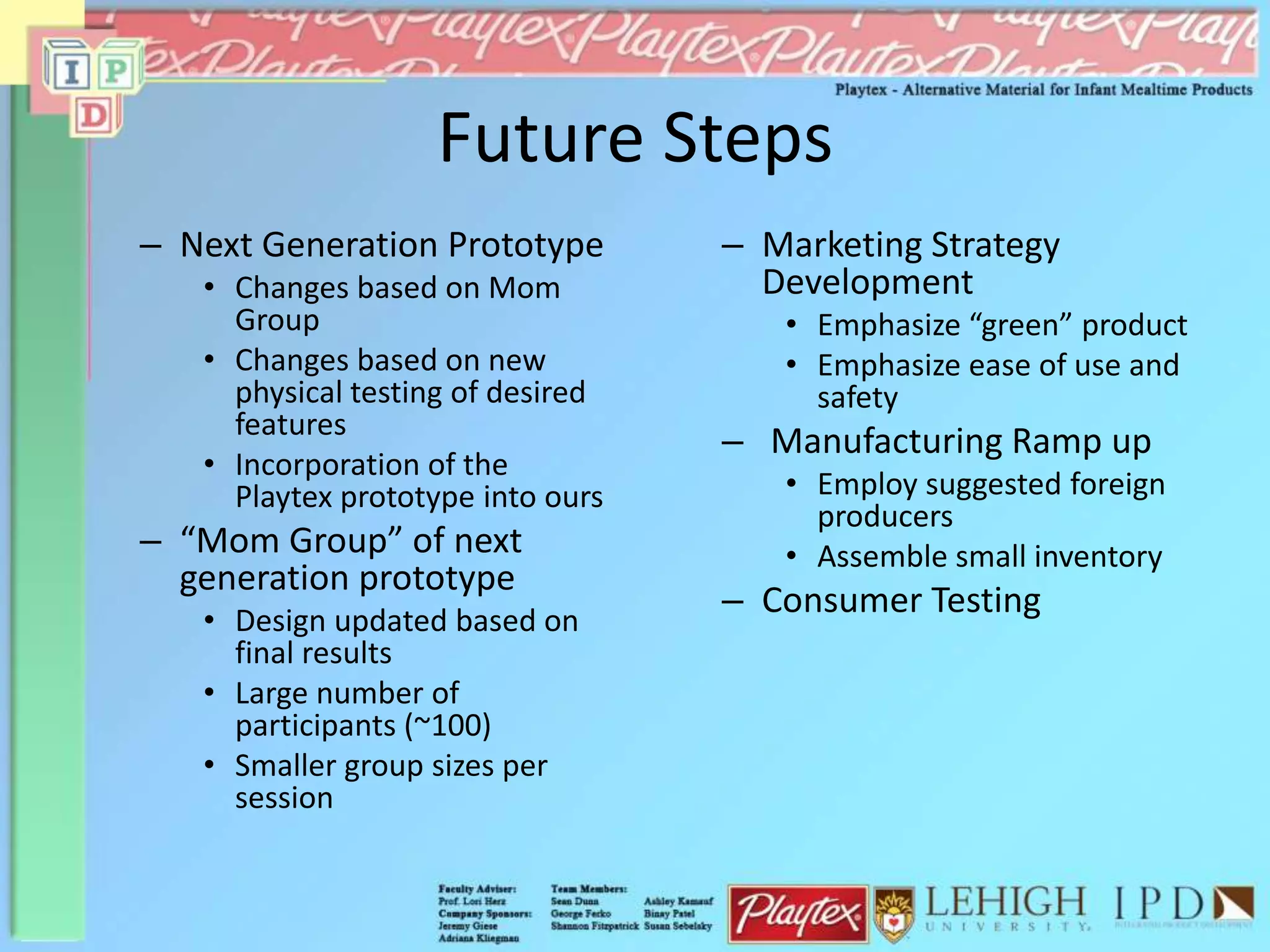 Future Steps
– Next Generation Prototype
• Changes based on Mom
Group
• Changes based on new
physical testing of desired
features
• Incorporation of the
Playtex prototype into ours
– “Mom Group” of next
generation prototype
• Design updated based on
final results
• Large number of
participants (~100)
• Smaller group sizes per
session
– Marketing Strategy
Development
• Emphasize “green” product
• Emphasize ease of use and
safety
– Manufacturing Ramp up
• Employ suggested foreign
producers
• Assemble small inventory
– Consumer Testing
 