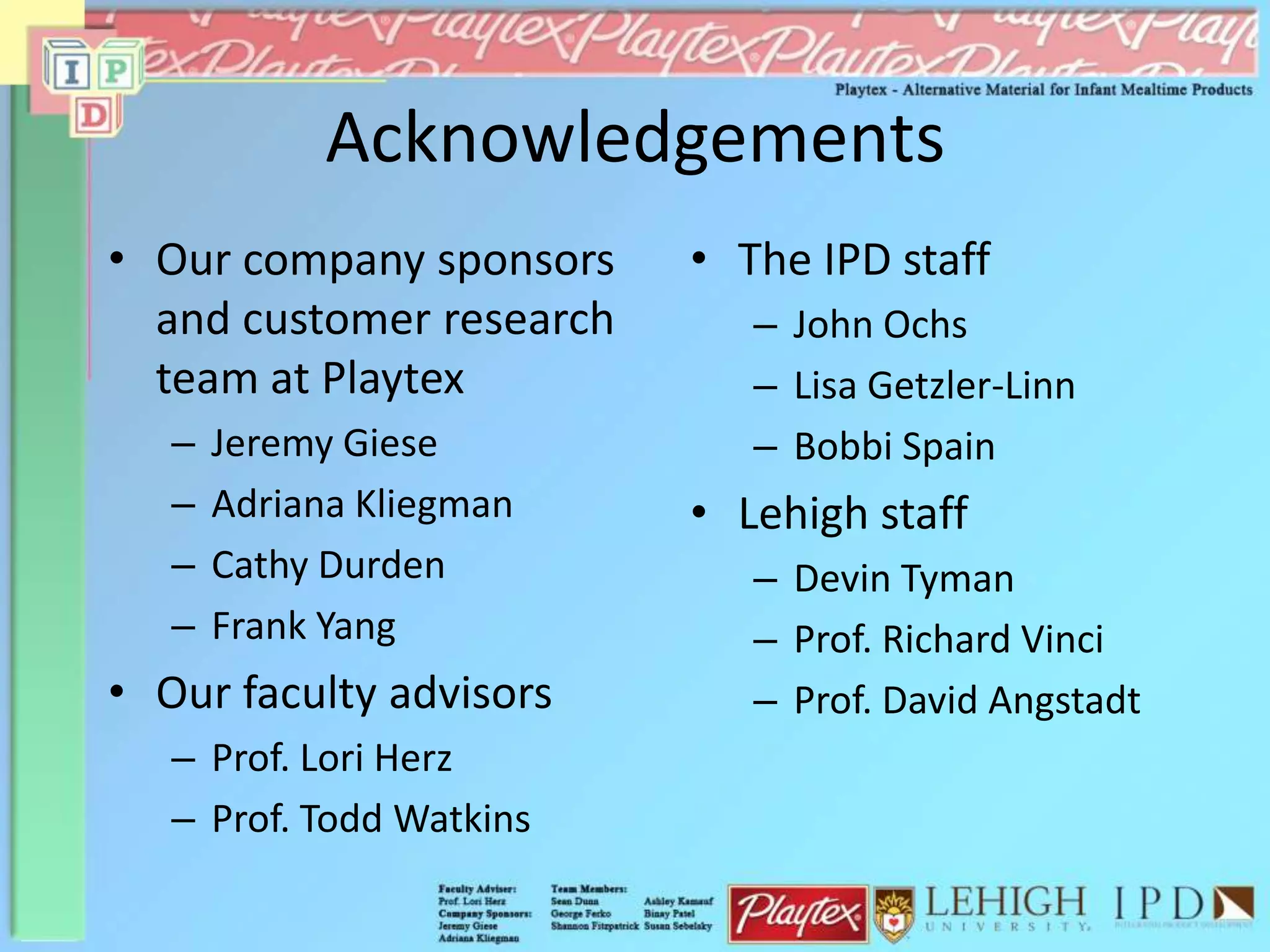 Acknowledgements
• Our company sponsors
and customer research
team at Playtex
– Jeremy Giese
– Adriana Kliegman
– Cathy Durden
– Frank Yang
• Our faculty advisors
– Prof. Lori Herz
– Prof. Todd Watkins
• The IPD staff
– John Ochs
– Lisa Getzler-Linn
– Bobbi Spain
• Lehigh staff
– Devin Tyman
– Prof. Richard Vinci
– Prof. David Angstadt
 