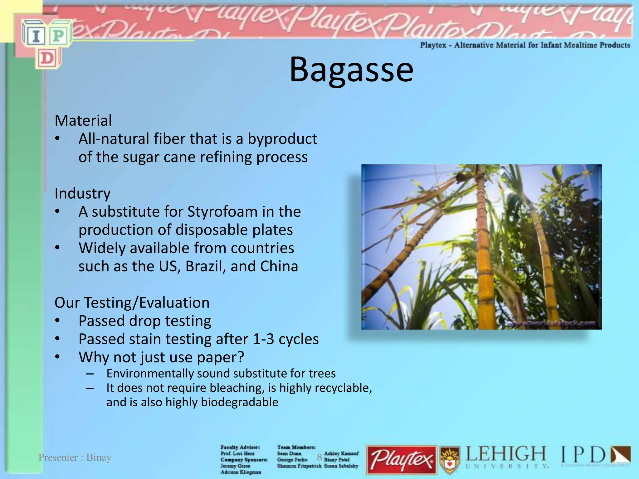 Bagasse
Material
• All-natural fiber that is a byproduct
of the sugar cane refining process
Industry
• A substitute for Styrofoam in the
production of disposable plates
• Widely available from countries
such as the US, Brazil, and China
Our Testing/Evaluation
• Passed drop testing
• Passed stain testing after 1-3 cycles
• Why not just use paper?
– Environmentally sound substitute for trees
– It does not require bleaching, is highly recyclable,
and is also highly biodegradable
8Presenter : Binay
 