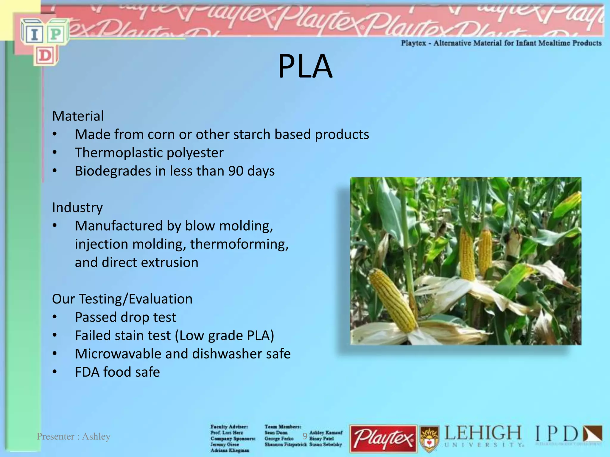 PLA
Material
• Made from corn or other starch based products
• Thermoplastic polyester
• Biodegrades in less than 90 days
Industry
• Manufactured by blow molding,
injection molding, thermoforming,
and direct extrusion
Our Testing/Evaluation
• Passed drop test
• Failed stain test (Low grade PLA)
• Microwavable and dishwasher safe
• FDA food safe
Presenter : Ashley 9
 