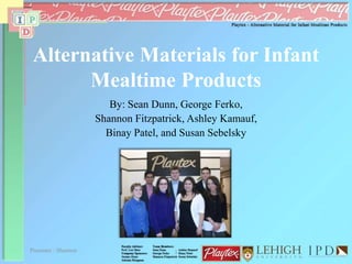 Alternative Materials for Infant
Mealtime Products
By: Sean Dunn, George Ferko,
Shannon Fitzpatrick, Ashley Kamauf,
Binay Patel, and Susan Sebelsky
Presenter : Shannon 1
 