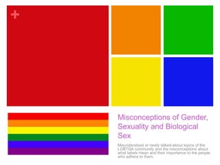 +
Misconceptions of Gender,
Sexuality and Biological
Sex
Misunderstood or rarely talked-about topics of the
LGBTQA community and the misconceptions about
what labels mean and their importance to the people
who adhere to them.
 