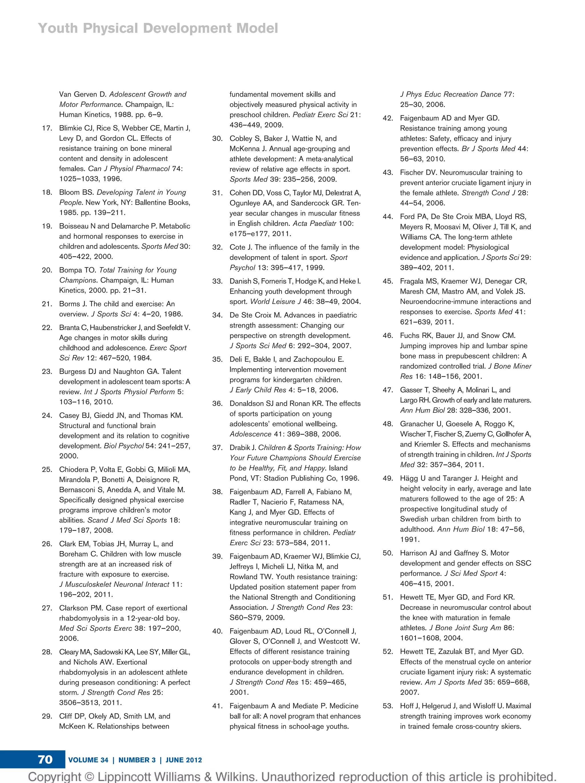 Van Gerven D. Adolescent Growth and
Motor Performance. Champaign, IL:
Human Kinetics, 1988. pp. 6–9.
17. Blimkie CJ, Rice S, Webber CE, Martin J,
Levy D, and Gordon CL. Effects of
resistance training on bone mineral
content and density in adolescent
females. Can J Physiol Pharmacol 74:
1025–1033, 1996.
18. Bloom BS. Developing Talent in Young
People. New York, NY: Ballentine Books,
1985. pp. 139–211.
19. Boisseau N and Delamarche P. Metabolic
and hormonal responses to exercise in
children and adolescents. Sports Med 30:
405–422, 2000.
20. Bompa TO. Total Training for Young
Champions. Champaign, IL: Human
Kinetics, 2000. pp. 21–31.
21. Borms J. The child and exercise: An
overview. J Sports Sci 4: 4–20, 1986.
22. Branta C, Haubenstricker J, and Seefeldt V.
Age changes in motor skills during
childhood and adolescence. Exerc Sport
Sci Rev 12: 467–520, 1984.
23. Burgess DJ and Naughton GA. Talent
development in adolescent team sports: A
review. Int J Sports Physiol Perform 5:
103–116, 2010.
24. Casey BJ, Giedd JN, and Thomas KM.
Structural and functional brain
development and its relation to cognitive
development. Biol Psychol 54: 241–257,
2000.
25. Chiodera P, Volta E, Gobbi G, Milioli MA,
Mirandola P, Bonetti A, Deisignore R,
Bernasconi S, Anedda A, and Vitale M.
Speciﬁcally designed physical exercise
programs improve children’s motor
abilities. Scand J Med Sci Sports 18:
179–187, 2008.
26. Clark EM, Tobias JH, Murray L, and
Boreham C. Children with low muscle
strength are at an increased risk of
fracture with exposure to exercise.
J Musculoskelet Neuronal Interact 11:
196–202, 2011.
27. Clarkson PM. Case report of exertional
rhabdomyolysis in a 12-year-old boy.
Med Sci Sports Exerc 38: 197–200,
2006.
28. Cleary MA, Sadowski KA, Lee SY, Miller GL,
and Nichols AW. Exertional
rhabdomyolysis in an adolescent athlete
during preseason conditioning: A perfect
storm. J Strength Cond Res 25:
3506–3513, 2011.
29. Cliff DP, Okely AD, Smith LM, and
McKeen K. Relationships between
fundamental movement skills and
objectively measured physical activity in
preschool children. Pediatr Exerc Sci 21:
436–449, 2009.
30. Cobley S, Baker J, Wattie N, and
McKenna J. Annual age-grouping and
athlete development: A meta-analytical
review of relative age effects in sport.
Sports Med 39: 235–256, 2009.
31. Cohen DD, Voss C, Taylor MJ, Delextrat A,
Ogunleye AA, and Sandercock GR. Ten-
year secular changes in muscular ﬁtness
in English children. Acta Paediatr 100:
e175–e177, 2011.
32. Cote J. The inﬂuence of the family in the
development of talent in sport. Sport
Psychol 13: 395–417, 1999.
33. Danish S, Forneris T, Hodge K, and Heke I.
Enhancing youth development through
sport. World Leisure J 46: 38–49, 2004.
34. De Ste Croix M. Advances in paediatric
strength assessment: Changing our
perspective on strength development.
J Sports Sci Med 6: 292–304, 2007.
35. Deli E, Bakle I, and Zachopoulou E.
Implementing intervention movement
programs for kindergarten children.
J Early Child Res 4: 5–18, 2006.
36. Donaldson SJ and Ronan KR. The effects
of sports participation on young
adolescents’ emotional wellbeing.
Adolescence 41: 369–388, 2006.
37. Drabik J. Children & Sports Training: How
Your Future Champions Should Exercise
to be Healthy, Fit, and Happy. Island
Pond, VT: Stadion Publishing Co, 1996.
38. Faigenbaum AD, Farrell A, Fabiano M,
Radler T, Nacierio F, Ratamess NA,
Kang J, and Myer GD. Effects of
integrative neuromuscular training on
ﬁtness performance in children. Pediatr
Exerc Sci 23: 573–584, 2011.
39. Faigenbaum AD, Kraemer WJ, Blimkie CJ,
Jeffreys I, Micheli LJ, Nitka M, and
Rowland TW. Youth resistance training:
Updated position statement paper from
the National Strength and Conditioning
Association. J Strength Cond Res 23:
S60–S79, 2009.
40. Faigenbaum AD, Loud RL, O’Connell J,
Glover S, O’Connell J, and Westcott W.
Effects of different resistance training
protocols on upper-body strength and
endurance development in children.
J Strength Cond Res 15: 459–465,
2001.
41. Faigenbaum A and Mediate P. Medicine
ball for all: A novel program that enhances
physical ﬁtness in school-age youths.
J Phys Educ Recreation Dance 77:
25–30, 2006.
42. Faigenbaum AD and Myer GD.
Resistance training among young
athletes: Safety, efﬁcacy and injury
prevention effects. Br J Sports Med 44:
56–63, 2010.
43. Fischer DV. Neuromuscular training to
prevent anterior cruciate ligament injury in
the female athlete. Strength Cond J 28:
44–54, 2006.
44. Ford PA, De Ste Croix MBA, Lloyd RS,
Meyers R, Moosavi M, Oliver J, Till K, and
Williams CA. The long-term athlete
development model: Physiological
evidence and application. J Sports Sci 29:
389–402, 2011.
45. Fragala MS, Kraemer WJ, Denegar CR,
Maresh CM, Mastro AM, and Volek JS.
Neuroendocrine-immune interactions and
responses to exercise. Sports Med 41:
621–639, 2011.
46. Fuchs RK, Bauer JJ, and Snow CM.
Jumping improves hip and lumbar spine
bone mass in prepubescent children: A
randomized controlled trial. J Bone Miner
Res 16: 148–156, 2001.
47. Gasser T, Sheehy A, Molinari L, and
Largo RH. Growth of early and late maturers.
Ann Hum Biol 28: 328–336, 2001.
48. Granacher U, Goesele A, Roggo K,
Wischer T, Fischer S, Zuerny C, Gollhofer A,
and Kriemler S. Effects and mechanisms
of strength training in children. Int J Sports
Med 32: 357–364, 2011.
49. Ha¨gg U and Taranger J. Height and
height velocity in early, average and late
maturers followed to the age of 25: A
prospective longitudinal study of
Swedish urban children from birth to
adulthood. Ann Hum Biol 18: 47–56,
1991.
50. Harrison AJ and Gaffney S. Motor
development and gender effects on SSC
performance. J Sci Med Sport 4:
406–415, 2001.
51. Hewett TE, Myer GD, and Ford KR.
Decrease in neuromuscular control about
the knee with maturation in female
athletes. J Bone Joint Surg Am 86:
1601–1608, 2004.
52. Hewett TE, Zazulak BT, and Myer GD.
Effects of the menstrual cycle on anterior
cruciate ligament injury risk: A systematic
review. Am J Sports Med 35: 659–668,
2007.
53. Hoff J, Helgerud J, and Wisloff U. Maximal
strength training improves work economy
in trained female cross-country skiers.
VOLUME 34 | NUMBER 3 | JUNE 201270
Youth Physical Development Model
 