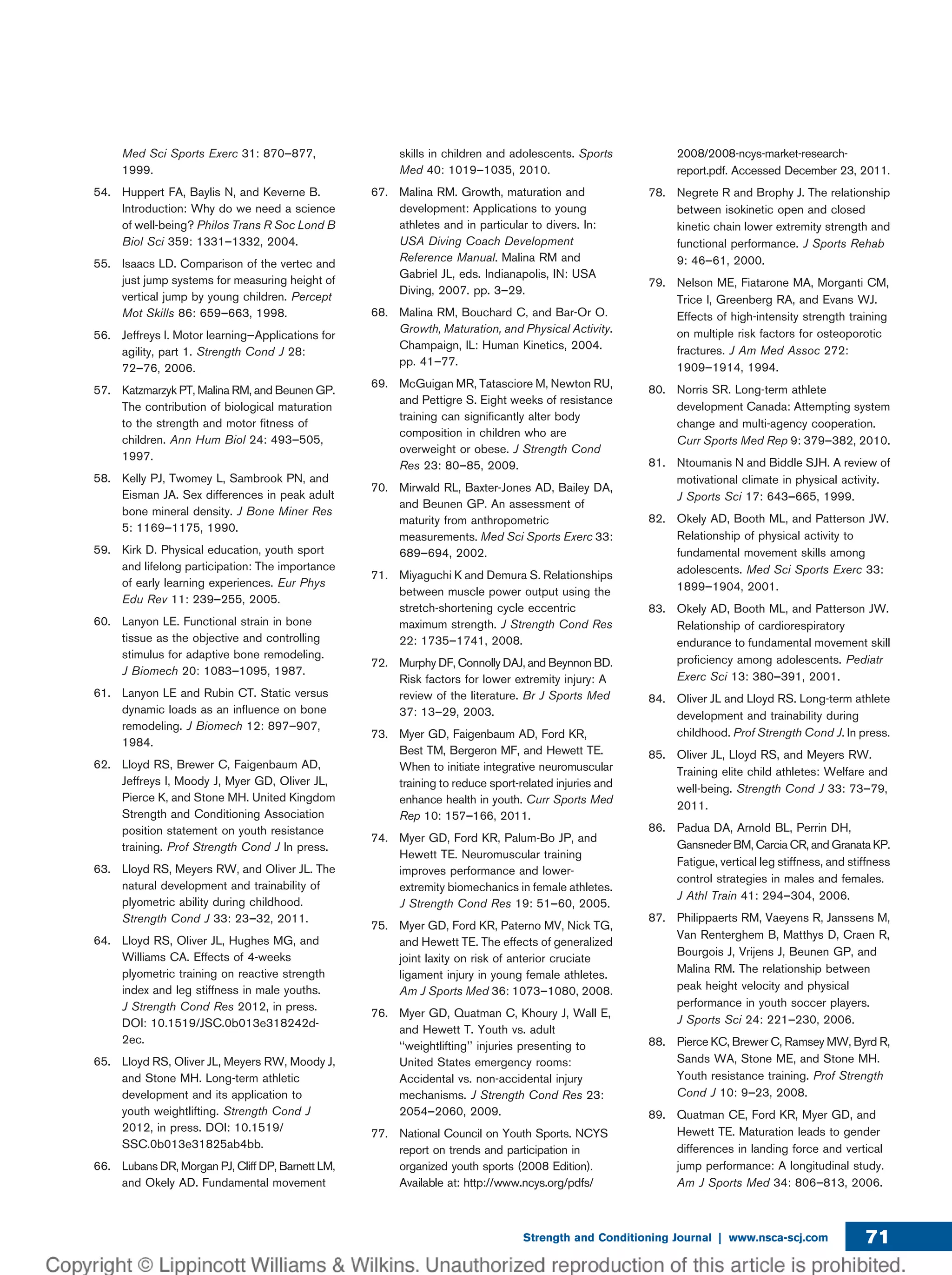 Med Sci Sports Exerc 31: 870–877,
1999.
54. Huppert FA, Baylis N, and Keverne B.
Introduction: Why do we need a science
of well-being? Philos Trans R Soc Lond B
Biol Sci 359: 1331–1332, 2004.
55. Isaacs LD. Comparison of the vertec and
just jump systems for measuring height of
vertical jump by young children. Percept
Mot Skills 86: 659–663, 1998.
56. Jeffreys I. Motor learning—Applications for
agility, part 1. Strength Cond J 28:
72–76, 2006.
57. Katzmarzyk PT, Malina RM, and Beunen GP.
The contribution of biological maturation
to the strength and motor ﬁtness of
children. Ann Hum Biol 24: 493–505,
1997.
58. Kelly PJ, Twomey L, Sambrook PN, and
Eisman JA. Sex differences in peak adult
bone mineral density. J Bone Miner Res
5: 1169–1175, 1990.
59. Kirk D. Physical education, youth sport
and lifelong participation: The importance
of early learning experiences. Eur Phys
Edu Rev 11: 239–255, 2005.
60. Lanyon LE. Functional strain in bone
tissue as the objective and controlling
stimulus for adaptive bone remodeling.
J Biomech 20: 1083–1095, 1987.
61. Lanyon LE and Rubin CT. Static versus
dynamic loads as an inﬂuence on bone
remodeling. J Biomech 12: 897–907,
1984.
62. Lloyd RS, Brewer C, Faigenbaum AD,
Jeffreys I, Moody J, Myer GD, Oliver JL,
Pierce K, and Stone MH. United Kingdom
Strength and Conditioning Association
position statement on youth resistance
training. Prof Strength Cond J In press.
63. Lloyd RS, Meyers RW, and Oliver JL. The
natural development and trainability of
plyometric ability during childhood.
Strength Cond J 33: 23–32, 2011.
64. Lloyd RS, Oliver JL, Hughes MG, and
Williams CA. Effects of 4-weeks
plyometric training on reactive strength
index and leg stiffness in male youths.
J Strength Cond Res 2012, in press.
DOI: 10.1519/JSC.0b013e318242d-
2ec.
65. Lloyd RS, Oliver JL, Meyers RW, Moody J,
and Stone MH. Long-term athletic
development and its application to
youth weightlifting. Strength Cond J
2012, in press. DOI: 10.1519/
SSC.0b013e31825ab4bb.
66. Lubans DR, Morgan PJ, Cliff DP, Barnett LM,
and Okely AD. Fundamental movement
skills in children and adolescents. Sports
Med 40: 1019–1035, 2010.
67. Malina RM. Growth, maturation and
development: Applications to young
athletes and in particular to divers. In:
USA Diving Coach Development
Reference Manual. Malina RM and
Gabriel JL, eds. Indianapolis, IN: USA
Diving, 2007. pp. 3–29.
68. Malina RM, Bouchard C, and Bar-Or O.
Growth, Maturation, and Physical Activity.
Champaign, IL: Human Kinetics, 2004.
pp. 41–77.
69. McGuigan MR, Tatasciore M, Newton RU,
and Pettigre S. Eight weeks of resistance
training can signiﬁcantly alter body
composition in children who are
overweight or obese. J Strength Cond
Res 23: 80–85, 2009.
70. Mirwald RL, Baxter-Jones AD, Bailey DA,
and Beunen GP. An assessment of
maturity from anthropometric
measurements. Med Sci Sports Exerc 33:
689–694, 2002.
71. Miyaguchi K and Demura S. Relationships
between muscle power output using the
stretch-shortening cycle eccentric
maximum strength. J Strength Cond Res
22: 1735–1741, 2008.
72. Murphy DF, Connolly DAJ, and Beynnon BD.
Risk factors for lower extremity injury: A
review of the literature. Br J Sports Med
37: 13–29, 2003.
73. Myer GD, Faigenbaum AD, Ford KR,
Best TM, Bergeron MF, and Hewett TE.
When to initiate integrative neuromuscular
training to reduce sport-related injuries and
enhance health in youth. Curr Sports Med
Rep 10: 157–166, 2011.
74. Myer GD, Ford KR, Palum-Bo JP, and
Hewett TE. Neuromuscular training
improves performance and lower-
extremity biomechanics in female athletes.
J Strength Cond Res 19: 51–60, 2005.
75. Myer GD, Ford KR, Paterno MV, Nick TG,
and Hewett TE. The effects of generalized
joint laxity on risk of anterior cruciate
ligament injury in young female athletes.
Am J Sports Med 36: 1073–1080, 2008.
76. Myer GD, Quatman C, Khoury J, Wall E,
and Hewett T. Youth vs. adult
‘‘weightlifting’’ injuries presenting to
United States emergency rooms:
Accidental vs. non-accidental injury
mechanisms. J Strength Cond Res 23:
2054–2060, 2009.
77. National Council on Youth Sports. NCYS
report on trends and participation in
organized youth sports (2008 Edition).
Available at: http://www.ncys.org/pdfs/
2008/2008-ncys-market-research-
report.pdf. Accessed December 23, 2011.
78. Negrete R and Brophy J. The relationship
between isokinetic open and closed
kinetic chain lower extremity strength and
functional performance. J Sports Rehab
9: 46–61, 2000.
79. Nelson ME, Fiatarone MA, Morganti CM,
Trice I, Greenberg RA, and Evans WJ.
Effects of high-intensity strength training
on multiple risk factors for osteoporotic
fractures. J Am Med Assoc 272:
1909–1914, 1994.
80. Norris SR. Long-term athlete
development Canada: Attempting system
change and multi-agency cooperation.
Curr Sports Med Rep 9: 379–382, 2010.
81. Ntoumanis N and Biddle SJH. A review of
motivational climate in physical activity.
J Sports Sci 17: 643–665, 1999.
82. Okely AD, Booth ML, and Patterson JW.
Relationship of physical activity to
fundamental movement skills among
adolescents. Med Sci Sports Exerc 33:
1899–1904, 2001.
83. Okely AD, Booth ML, and Patterson JW.
Relationship of cardiorespiratory
endurance to fundamental movement skill
proﬁciency among adolescents. Pediatr
Exerc Sci 13: 380–391, 2001.
84. Oliver JL and Lloyd RS. Long-term athlete
development and trainability during
childhood. Prof Strength Cond J. In press.
85. Oliver JL, Lloyd RS, and Meyers RW.
Training elite child athletes: Welfare and
well-being. Strength Cond J 33: 73–79,
2011.
86. Padua DA, Arnold BL, Perrin DH,
Gansneder BM, Carcia CR, and Granata KP.
Fatigue, vertical leg stiffness, and stiffness
control strategies in males and females.
J Athl Train 41: 294–304, 2006.
87. Philippaerts RM, Vaeyens R, Janssens M,
Van Renterghem B, Matthys D, Craen R,
Bourgois J, Vrijens J, Beunen GP, and
Malina RM. The relationship between
peak height velocity and physical
performance in youth soccer players.
J Sports Sci 24: 221–230, 2006.
88. Pierce KC, Brewer C, Ramsey MW, Byrd R,
Sands WA, Stone ME, and Stone MH.
Youth resistance training. Prof Strength
Cond J 10: 9–23, 2008.
89. Quatman CE, Ford KR, Myer GD, and
Hewett TE. Maturation leads to gender
differences in landing force and vertical
jump performance: A longitudinal study.
Am J Sports Med 34: 806–813, 2006.
Strength and Conditioning Journal | www.nsca-scj.com 71
 