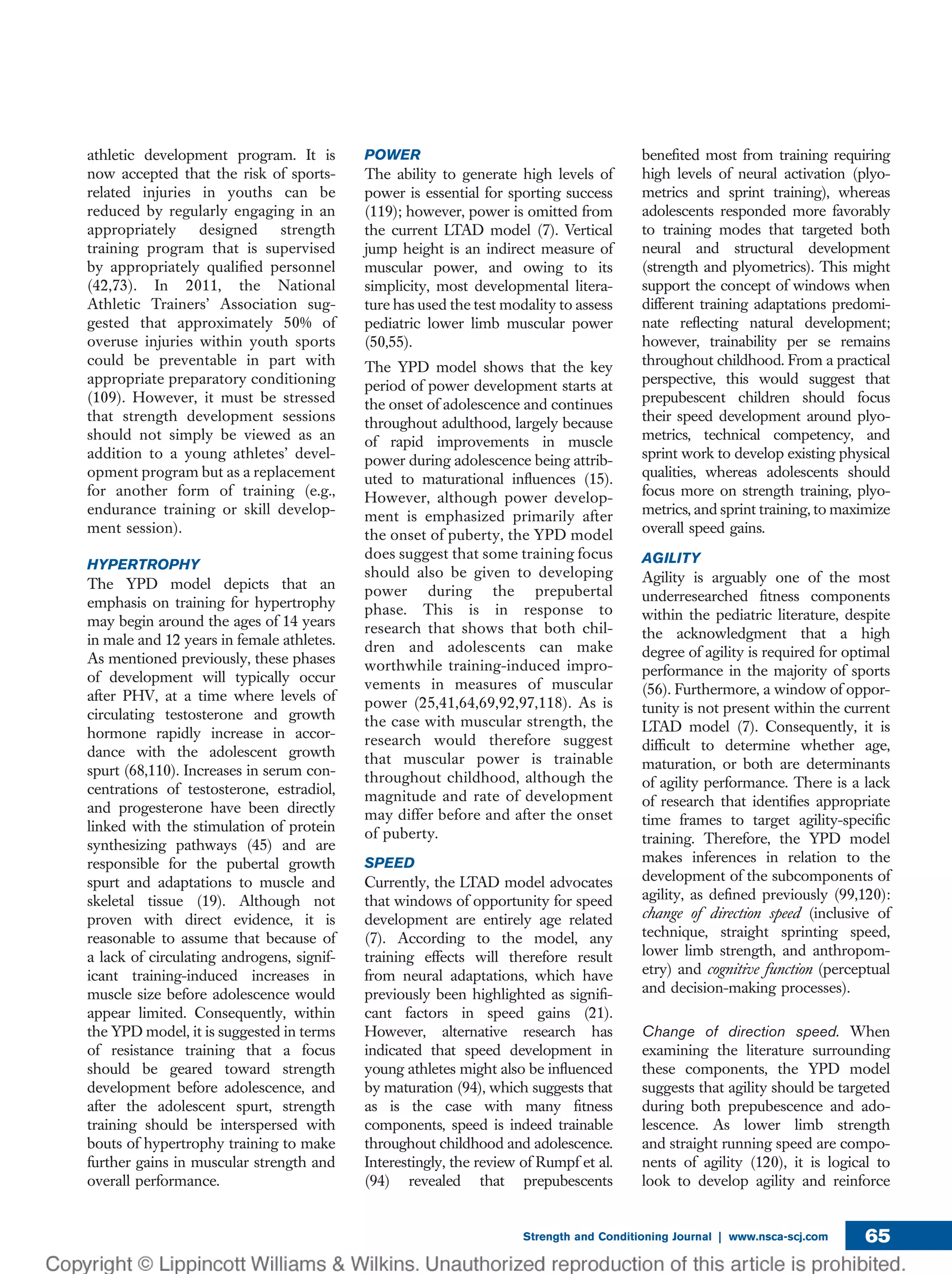 athletic development program. It is
now accepted that the risk of sports-
related injuries in youths can be
reduced by regularly engaging in an
appropriately designed strength
training program that is supervised
by appropriately qualiﬁed personnel
(42,73). In 2011, the National
Athletic Trainers’ Association sug-
gested that approximately 50% of
overuse injuries within youth sports
could be preventable in part with
appropriate preparatory conditioning
(109). However, it must be stressed
that strength development sessions
should not simply be viewed as an
addition to a young athletes’ devel-
opment program but as a replacement
for another form of training (e.g.,
endurance training or skill develop-
ment session).
HYPERTROPHY
The YPD model depicts that an
emphasis on training for hypertrophy
may begin around the ages of 14 years
in male and 12 years in female athletes.
As mentioned previously, these phases
of development will typically occur
after PHV, at a time where levels of
circulating testosterone and growth
hormone rapidly increase in accor-
dance with the adolescent growth
spurt (68,110). Increases in serum con-
centrations of testosterone, estradiol,
and progesterone have been directly
linked with the stimulation of protein
synthesizing pathways (45) and are
responsible for the pubertal growth
spurt and adaptations to muscle and
skeletal tissue (19). Although not
proven with direct evidence, it is
reasonable to assume that because of
a lack of circulating androgens, signif-
icant training-induced increases in
muscle size before adolescence would
appear limited. Consequently, within
the YPD model, it is suggested in terms
of resistance training that a focus
should be geared toward strength
development before adolescence, and
after the adolescent spurt, strength
training should be interspersed with
bouts of hypertrophy training to make
further gains in muscular strength and
overall performance.
POWER
The ability to generate high levels of
power is essential for sporting success
(119); however, power is omitted from
the current LTAD model (7). Vertical
jump height is an indirect measure of
muscular power, and owing to its
simplicity, most developmental litera-
ture has used the test modality to assess
pediatric lower limb muscular power
(50,55).
The YPD model shows that the key
period of power development starts at
the onset of adolescence and continues
throughout adulthood, largely because
of rapid improvements in muscle
power during adolescence being attrib-
uted to maturational inﬂuences (15).
However, although power develop-
ment is emphasized primarily after
the onset of puberty, the YPD model
does suggest that some training focus
should also be given to developing
power during the prepubertal
phase. This is in response to
research that shows that both chil-
dren and adolescents can make
worthwhile training-induced impro-
vements in measures of muscular
power (25,41,64,69,92,97,118). As is
the case with muscular strength, the
research would therefore suggest
that muscular power is trainable
throughout childhood, although the
magnitude and rate of development
may differ before and after the onset
of puberty.
SPEED
Currently, the LTAD model advocates
that windows of opportunity for speed
development are entirely age related
(7). According to the model, any
training effects will therefore result
from neural adaptations, which have
previously been highlighted as signiﬁ-
cant factors in speed gains (21).
However, alternative research has
indicated that speed development in
young athletes might also be inﬂuenced
by maturation (94), which suggests that
as is the case with many ﬁtness
components, speed is indeed trainable
throughout childhood and adolescence.
Interestingly, the review of Rumpf et al.
(94) revealed that prepubescents
beneﬁted most from training requiring
high levels of neural activation (plyo-
metrics and sprint training), whereas
adolescents responded more favorably
to training modes that targeted both
neural and structural development
(strength and plyometrics). This might
support the concept of windows when
different training adaptations predomi-
nate reﬂecting natural development;
however, trainability per se remains
throughout childhood. From a practical
perspective, this would suggest that
prepubescent children should focus
their speed development around plyo-
metrics, technical competency, and
sprint work to develop existing physical
qualities, whereas adolescents should
focus more on strength training, plyo-
metrics, and sprint training, to maximize
overall speed gains.
AGILITY
Agility is arguably one of the most
underresearched ﬁtness components
within the pediatric literature, despite
the acknowledgment that a high
degree of agility is required for optimal
performance in the majority of sports
(56). Furthermore, a window of oppor-
tunity is not present within the current
LTAD model (7). Consequently, it is
difﬁcult to determine whether age,
maturation, or both are determinants
of agility performance. There is a lack
of research that identiﬁes appropriate
time frames to target agility-speciﬁc
training. Therefore, the YPD model
makes inferences in relation to the
development of the subcomponents of
agility, as deﬁned previously (99,120):
change of direction speed (inclusive of
technique, straight sprinting speed,
lower limb strength, and anthropom-
etry) and cognitive function (perceptual
and decision-making processes).
Change of direction speed. When
examining the literature surrounding
these components, the YPD model
suggests that agility should be targeted
during both prepubescence and ado-
lescence. As lower limb strength
and straight running speed are compo-
nents of agility (120), it is logical to
look to develop agility and reinforce
Strength and Conditioning Journal | www.nsca-scj.com 65
 
