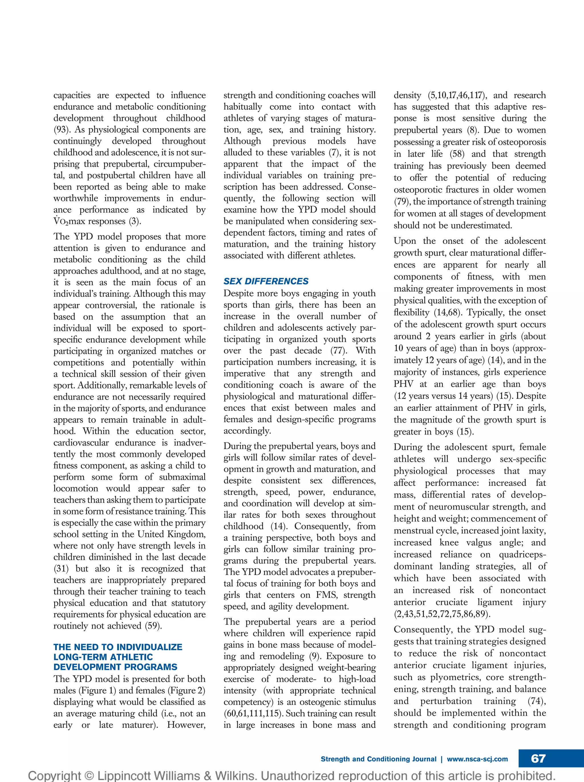 capacities are expected to inﬂuence
endurance and metabolic conditioning
development throughout childhood
(93). As physiological components are
continuingly developed throughout
childhood and adolescence, it is not sur-
prising that prepubertal, circumpuber-
tal, and postpubertal children have all
been reported as being able to make
worthwhile improvements in endur-
ance performance as indicated by
_VO2max responses (3).
The YPD model proposes that more
attention is given to endurance and
metabolic conditioning as the child
approaches adulthood, and at no stage,
it is seen as the main focus of an
individual’s training. Although this may
appear controversial, the rationale is
based on the assumption that an
individual will be exposed to sport-
speciﬁc endurance development while
participating in organized matches or
competitions and potentially within
a technical skill session of their given
sport. Additionally, remarkable levels of
endurance are not necessarily required
in the majority of sports, and endurance
appears to remain trainable in adult-
hood. Within the education sector,
cardiovascular endurance is inadver-
tently the most commonly developed
ﬁtness component, as asking a child to
perform some form of submaximal
locomotion would appear safer to
teachers than asking them to participate
in some form of resistance training. This
is especially the case within the primary
school setting in the United Kingdom,
where not only have strength levels in
children diminished in the last decade
(31) but also it is recognized that
teachers are inappropriately prepared
through their teacher training to teach
physical education and that statutory
requirements for physical education are
routinely not achieved (59).
THE NEED TO INDIVIDUALIZE
LONG-TERM ATHLETIC
DEVELOPMENT PROGRAMS
The YPD model is presented for both
males (Figure 1) and females (Figure 2)
displaying what would be classiﬁed as
an average maturing child (i.e., not an
early or late maturer). However,
strength and conditioning coaches will
habitually come into contact with
athletes of varying stages of matura-
tion, age, sex, and training history.
Although previous models have
alluded to these variables (7), it is not
apparent that the impact of the
individual variables on training pre-
scription has been addressed. Conse-
quently, the following section will
examine how the YPD model should
be manipulated when considering sex-
dependent factors, timing and rates of
maturation, and the training history
associated with different athletes.
SEX DIFFERENCES
Despite more boys engaging in youth
sports than girls, there has been an
increase in the overall number of
children and adolescents actively par-
ticipating in organized youth sports
over the past decade (77). With
participation numbers increasing, it is
imperative that any strength and
conditioning coach is aware of the
physiological and maturational differ-
ences that exist between males and
females and design-speciﬁc programs
accordingly.
During the prepubertal years, boys and
girls will follow similar rates of devel-
opment in growth and maturation, and
despite consistent sex differences,
strength, speed, power, endurance,
and coordination will develop at sim-
ilar rates for both sexes throughout
childhood (14). Consequently, from
a training perspective, both boys and
girls can follow similar training pro-
grams during the prepubertal years.
The YPD model advocates a prepuber-
tal focus of training for both boys and
girls that centers on FMS, strength
speed, and agility development.
The prepubertal years are a period
where children will experience rapid
gains in bone mass because of model-
ing and remodeling (9). Exposure to
appropriately designed weight-bearing
exercise of moderate- to high-load
intensity (with appropriate technical
competency) is an osteogenic stimulus
(60,61,111,115). Such training can result
in large increases in bone mass and
density (5,10,17,46,117), and research
has suggested that this adaptive res-
ponse is most sensitive during the
prepubertal years (8). Due to women
possessing a greater risk of osteoporosis
in later life (58) and that strength
training has previously been deemed
to offer the potential of reducing
osteoporotic fractures in older women
(79), the importance of strength training
for women at all stages of development
should not be underestimated.
Upon the onset of the adolescent
growth spurt, clear maturational differ-
ences are apparent for nearly all
components of ﬁtness, with men
making greater improvements in most
physical qualities, with the exception of
ﬂexibility (14,68). Typically, the onset
of the adolescent growth spurt occurs
around 2 years earlier in girls (about
10 years of age) than in boys (approx-
imately 12 years of age) (14), and in the
majority of instances, girls experience
PHV at an earlier age than boys
(12 years versus 14 years) (15). Despite
an earlier attainment of PHV in girls,
the magnitude of the growth spurt is
greater in boys (15).
During the adolescent spurt, female
athletes will undergo sex-speciﬁc
physiological processes that may
affect performance: increased fat
mass, differential rates of develop-
ment of neuromuscular strength, and
height and weight; commencement of
menstrual cycle, increased joint laxity,
increased knee valgus angle; and
increased reliance on quadriceps-
dominant landing strategies, all of
which have been associated with
an increased risk of noncontact
anterior cruciate ligament injury
(2,43,51,52,72,75,86,89).
Consequently, the YPD model sug-
gests that training strategies designed
to reduce the risk of noncontact
anterior cruciate ligament injuries,
such as plyometrics, core strength-
ening, strength training, and balance
and perturbation training (74),
should be implemented within the
strength and conditioning program
Strength and Conditioning Journal | www.nsca-scj.com 67
 
