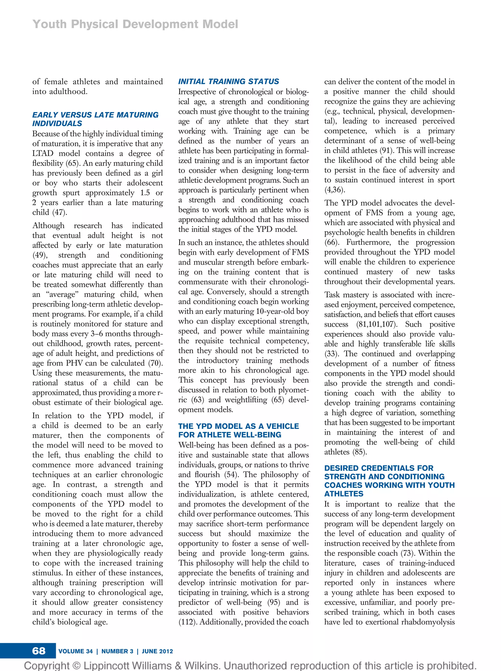 of female athletes and maintained
into adulthood.
EARLY VERSUS LATE MATURING
INDIVIDUALS
Because of the highly individual timing
of maturation, it is imperative that any
LTAD model contains a degree of
ﬂexibility (65). An early maturing child
has previously been deﬁned as a girl
or boy who starts their adolescent
growth spurt approximately 1.5 or
2 years earlier than a late maturing
child (47).
Although research has indicated
that eventual adult height is not
affected by early or late maturation
(49), strength and conditioning
coaches must appreciate that an early
or late maturing child will need to
be treated somewhat differently than
an ‘‘average’’ maturing child, when
prescribing long-term athletic develop-
ment programs. For example, if a child
is routinely monitored for stature and
body mass every 3–6 months through-
out childhood, growth rates, percent-
age of adult height, and predictions of
age from PHV can be calculated (70).
Using these measurements, the matu-
rational status of a child can be
approximated, thus providing a more r-
obust estimate of their biological age.
In relation to the YPD model, if
a child is deemed to be an early
maturer, then the components of
the model will need to be moved to
the left, thus enabling the child to
commence more advanced training
techniques at an earlier chronologic
age. In contrast, a strength and
conditioning coach must allow the
components of the YPD model to
be moved to the right for a child
who is deemed a late maturer, thereby
introducing them to more advanced
training at a later chronologic age,
when they are physiologically ready
to cope with the increased training
stimulus. In either of these instances,
although training prescription will
vary according to chronological age,
it should allow greater consistency
and more accuracy in terms of the
child’s biological age.
INITIAL TRAINING STATUS
Irrespective of chronological or biolog-
ical age, a strength and conditioning
coach must give thought to the training
age of any athlete that they start
working with. Training age can be
deﬁned as the number of years an
athlete has been participating in formal-
ized training and is an important factor
to consider when designing long-term
athletic development programs. Such an
approach is particularly pertinent when
a strength and conditioning coach
begins to work with an athlete who is
approaching adulthood that has missed
the initial stages of the YPD model.
In such an instance, the athletes should
begin with early development of FMS
and muscular strength before embark-
ing on the training content that is
commensurate with their chronologi-
cal age. Conversely, should a strength
and conditioning coach begin working
with an early maturing 10-year-old boy
who can display exceptional strength,
speed, and power while maintaining
the requisite technical competency,
then they should not be restricted to
the introductory training methods
more akin to his chronological age.
This concept has previously been
discussed in relation to both plyomet-
ric (63) and weightlifting (65) devel-
opment models.
THE YPD MODEL AS A VEHICLE
FOR ATHLETE WELL-BEING
Well-being has been deﬁned as a pos-
itive and sustainable state that allows
individuals, groups, or nations to thrive
and ﬂourish (54). The philosophy of
the YPD model is that it permits
individualization, is athlete centered,
and promotes the development of the
child over performance outcomes. This
may sacriﬁce short-term performance
success but should maximize the
opportunity to foster a sense of well-
being and provide long-term gains.
This philosophy will help the child to
appreciate the beneﬁts of training and
develop intrinsic motivation for par-
ticipating in training, which is a strong
predictor of well-being (95) and is
associated with positive behaviors
(112). Additionally, provided the coach
can deliver the content of the model in
a positive manner the child should
recognize the gains they are achieving
(e.g., technical, physical, developmen-
tal), leading to increased perceived
competence, which is a primary
determinant of a sense of well-being
in child athletes (91). This will increase
the likelihood of the child being able
to persist in the face of adversity and
to sustain continued interest in sport
(4,36).
The YPD model advocates the devel-
opment of FMS from a young age,
which are associated with physical and
psychologic health beneﬁts in children
(66). Furthermore, the progression
provided throughout the YPD model
will enable the children to experience
continued mastery of new tasks
throughout their developmental years.
Task mastery is associated with incre-
ased enjoyment, perceived competence,
satisfaction, and beliefs that effort causes
success (81,101,107). Such positive
experiences should also provide valu-
able and highly transferable life skills
(33). The continued and overlapping
development of a number of ﬁtness
components in the YPD model should
also provide the strength and condi-
tioning coach with the ability to
develop training programs containing
a high degree of variation, something
that has been suggested to be important
in maintaining the interest of and
promoting the well-being of child
athletes (85).
DESIRED CREDENTIALS FOR
STRENGTH AND CONDITIONING
COACHES WORKING WITH YOUTH
ATHLETES
It is important to realize that the
success of any long-term development
program will be dependent largely on
the level of education and quality of
instruction received by the athlete from
the responsible coach (73). Within the
literature, cases of training-induced
injury in children and adolescents are
reported only in instances where
a young athlete has been exposed to
excessive, unfamiliar, and poorly pre-
scribed training, which in both cases
have led to exertional rhabdomyolysis
VOLUME 34 | NUMBER 3 | JUNE 201268
Youth Physical Development Model
 