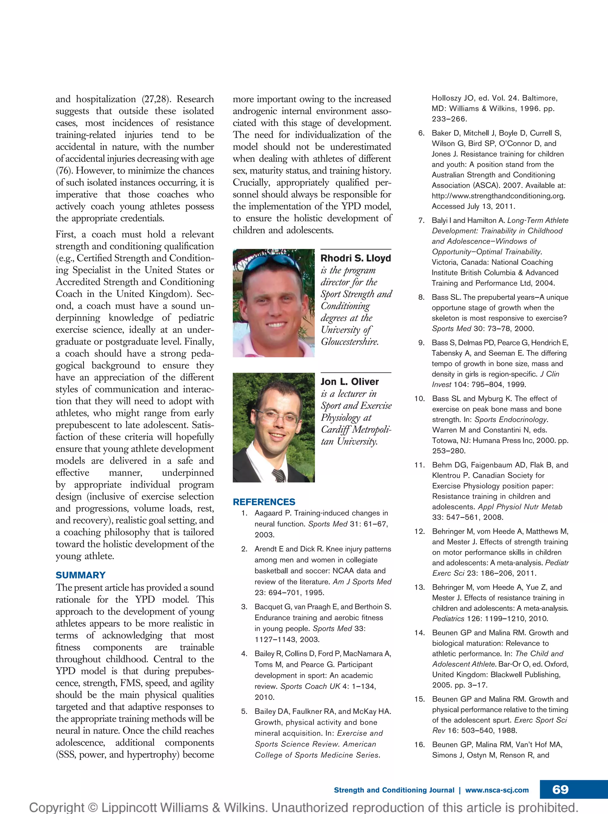 and hospitalization (27,28). Research
suggests that outside these isolated
cases, most incidences of resistance
training-related injuries tend to be
accidental in nature, with the number
of accidental injuries decreasing with age
(76). However, to minimize the chances
of such isolated instances occurring, it is
imperative that those coaches who
actively coach young athletes possess
the appropriate credentials.
First, a coach must hold a relevant
strength and conditioning qualiﬁcation
(e.g., Certiﬁed Strength and Condition-
ing Specialist in the United States or
Accredited Strength and Conditioning
Coach in the United Kingdom). Sec-
ond, a coach must have a sound un-
derpinning knowledge of pediatric
exercise science, ideally at an under-
graduate or postgraduate level. Finally,
a coach should have a strong peda-
gogical background to ensure they
have an appreciation of the different
styles of communication and interac-
tion that they will need to adopt with
athletes, who might range from early
prepubescent to late adolescent. Satis-
faction of these criteria will hopefully
ensure that young athlete development
models are delivered in a safe and
effective manner, underpinned
by appropriate individual program
design (inclusive of exercise selection
and progressions, volume loads, rest,
and recovery), realistic goal setting, and
a coaching philosophy that is tailored
toward the holistic development of the
young athlete.
SUMMARY
The present article has provided a sound
rationale for the YPD model. This
approach to the development of young
athletes appears to be more realistic in
terms of acknowledging that most
ﬁtness components are trainable
throughout childhood. Central to the
YPD model is that during prepubes-
cence, strength, FMS, speed, and agility
should be the main physical qualities
targeted and that adaptive responses to
the appropriate training methods will be
neural in nature. Once the child reaches
adolescence, additional components
(SSS, power, and hypertrophy) become
more important owing to the increased
androgenic internal environment asso-
ciated with this stage of development.
The need for individualization of the
model should not be underestimated
when dealing with athletes of different
sex, maturity status, and training history.
Crucially, appropriately qualiﬁed per-
sonnel should always be responsible for
the implementation of the YPD model,
to ensure the holistic development of
children and adolescents.
Rhodri S. Lloyd
is the program
director for the
Sport Strength and
Conditioning
degrees at the
University of
Gloucestershire.
Jon L. Oliver
is a lecturer in
Sport and Exercise
Physiology at
Cardiff Metropoli-
tan University.
REFERENCES
1. Aagaard P. Training-induced changes in
neural function. Sports Med 31: 61–67,
2003.
2. Arendt E and Dick R. Knee injury patterns
among men and women in collegiate
basketball and soccer: NCAA data and
review of the literature. Am J Sports Med
23: 694–701, 1995.
3. Bacquet G, van Praagh E, and Berthoin S.
Endurance training and aerobic ﬁtness
in young people. Sports Med 33:
1127–1143, 2003.
4. Bailey R, Collins D, Ford P, MacNamara A,
Toms M, and Pearce G. Participant
development in sport: An academic
review. Sports Coach UK 4: 1–134,
2010.
5. Bailey DA, Faulkner RA, and McKay HA.
Growth, physical activity and bone
mineral acquisition. In: Exercise and
Sports Science Review. American
College of Sports Medicine Series.
Holloszy JO, ed. Vol. 24. Baltimore,
MD: Williams & Wilkins, 1996. pp.
233–266.
6. Baker D, Mitchell J, Boyle D, Currell S,
Wilson G, Bird SP, O’Connor D, and
Jones J. Resistance training for children
and youth: A position stand from the
Australian Strength and Conditioning
Association (ASCA). 2007. Available at:
http://www.strengthandconditioning.org.
Accessed July 13, 2011.
7. Balyi I and Hamilton A. Long-Term Athlete
Development: Trainability in Childhood
and Adolescence—Windows of
Opportunity—Optimal Trainability.
Victoria, Canada: National Coaching
Institute British Columbia & Advanced
Training and Performance Ltd, 2004.
8. Bass SL. The prepubertal years—A unique
opportune stage of growth when the
skeleton is most responsive to exercise?
Sports Med 30: 73–78, 2000.
9. Bass S, Delmas PD, Pearce G, Hendrich E,
Tabensky A, and Seeman E. The differing
tempo of growth in bone size, mass and
density in girls is region-speciﬁc. J Clin
Invest 104: 795–804, 1999.
10. Bass SL and Myburg K. The effect of
exercise on peak bone mass and bone
strength. In: Sports Endocrinology.
Warren M and Constantini N, eds.
Totowa, NJ: Humana Press Inc, 2000. pp.
253–280.
11. Behm DG, Faigenbaum AD, Flak B, and
Klentrou P. Canadian Society for
Exercise Physiology position paper:
Resistance training in children and
adolescents. Appl Physiol Nutr Metab
33: 547–561, 2008.
12. Behringer M, vom Heede A, Matthews M,
and Mester J. Effects of strength training
on motor performance skills in children
and adolescents: A meta-analysis. Pediatr
Exerc Sci 23: 186–206, 2011.
13. Behringer M, vom Heede A, Yue Z, and
Mester J. Effects of resistance training in
children and adolescents: A meta-analysis.
Pediatrics 126: 1199–1210, 2010.
14. Beunen GP and Malina RM. Growth and
biological maturation: Relevance to
athletic performance. In: The Child and
Adolescent Athlete. Bar-Or O, ed. Oxford,
United Kingdom: Blackwell Publishing,
2005. pp. 3–17.
15. Beunen GP and Malina RM. Growth and
physical performance relative to the timing
of the adolescent spurt. Exerc Sport Sci
Rev 16: 503–540, 1988.
16. Beunen GP, Malina RM, Van’t Hof MA,
Simons J, Ostyn M, Renson R, and
Strength and Conditioning Journal | www.nsca-scj.com 69
 