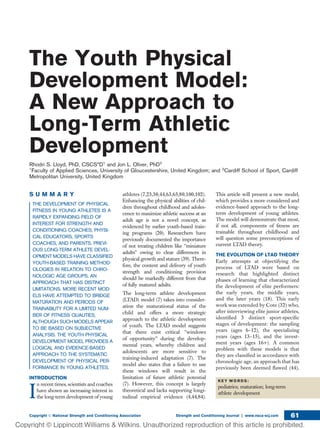 The Youth Physical
Development Model:
A New Approach to
Long-Term Athletic
Development
Rhodri S. Lloyd, PhD, CSCS*D1
and Jon L. Oliver, PhD2
1
Faculty of Applied Sciences, University of Gloucestershire, United Kingdom; and 2
Cardiff School of Sport, Cardiff
Metropolitan University, United Kingdom
S U M M A R Y
THE DEVELOPMENT OF PHYSICAL
FITNESS IN YOUNG ATHLETES IS A
RAPIDLY EXPANDING FIELD OF
INTEREST FOR STRENGTH AND
CONDITIONING COACHES, PHYSI-
CAL EDUCATORS, SPORTS
COACHES, AND PARENTS. PREVI-
OUS LONG-TERM ATHLETE DEVEL-
OPMENT MODELS HAVE CLASSIFIED
YOUTH-BASED TRAINING METHOD-
OLOGIES IN RELATION TO CHRO-
NOLOGIC AGE GROUPS, AN
APPROACH THAT HAS DISTINCT
LIMITATIONS. MORE RECENT MOD-
ELS HAVE ATTEMPTED TO BRIDGE
MATURATION AND PERIODS OF
TRAINABILITY FOR A LIMITED NUM-
BER OF FITNESS QUALITIES,
ALTHOUGH SUCH MODELS APPEAR
TO BE BASED ON SUBJECTIVE
ANALYSIS. THE YOUTH PHYSICAL
DEVELOPMENT MODEL PROVIDES A
LOGICAL AND EVIDENCE-BASED
APPROACH TO THE SYSTEMATIC
DEVELOPMENT OF PHYSICAL PER-
FORMANCE IN YOUNG ATHLETES.
INTRODUCTION
I
n recent times, scientists and coaches
have shown an increasing interest in
the long-term development of young
athletes (7,23,30,44,63,65,80,100,102).
Enhancing the physical abilities of chil-
dren throughout childhood and adoles-
cence to maximize athletic success at an
adult age is not a novel concept, as
evidenced by earlier youth-based train-
ing programs (20). Researchers have
previously documented the importance
of not treating children like ‘‘miniature
adults’’ owing to clear differences in
physical growth and stature (39). There-
fore, the content and delivery of youth
strength and conditioning provision
should be markedly different from that
of fully matured adults.
The long-term athlete development
(LTAD) model (7) takes into consider-
ation the maturational status of the
child and offers a more strategic
approach to the athletic development
of youth. The LTAD model suggests
that there exist critical ‘‘windows
of opportunity’’ during the develop-
mental years, whereby children and
adolescents are more sensitive to
training-induced adaptation (7). The
model also states that a failure to use
these windows will result in the
limitation of future athletic potential
(7). However, this concept is largely
theoretical and lacks supporting longi-
tudinal empirical evidence (4,44,84).
This article will present a new model,
which provides a more considered and
evidence-based approach to the long-
term development of young athletes.
The model will demonstrate that most,
if not all, components of ﬁtness are
trainable throughout childhood and
will question some preconceptions of
current LTAD theory.
THE EVOLUTION OF LTAD THEORY
Early attempts at objectifying the
process of LTAD were based on
research that highlighted distinct
phases of learning that characterized
the development of elite performers:
the early years, the middle years,
and the later years (18). This early
work was extended by Cote (32) who,
after interviewing elite junior athletes,
identiﬁed 3 distinct sport-speciﬁc
stages of development: the sampling
years (ages 6–12), the specializing
years (ages 13–15), and the invest-
ment years (ages 16+). A common
problem with these models is that
they are classiﬁed in accordance with
chronologic age, an approach that has
previously been deemed ﬂawed (44),
K E Y W O R D S :
pediatrics; maturation; long-term
athlete development
Copyright Ó National Strength and Conditioning Association Strength and Conditioning Journal | www.nsca-scj.com 61
 