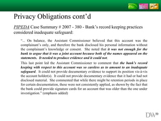 Privacy Obligations cont’d
PIPEDA Case Summary # 2007 - 380 - Bank’s record keeping practices
considered inadequate safeguard:
“... On balance, the Assistant Commissioner believed that this account was the
complainant’s only, and therefore the bank disclosed his personal information without
the complainant’s knowledge or consent. She noted that it was not enough for the
bank to argue that it was a joint account because both of the names appeared on the
statements. It needed to produce evidence and it could not.
This last point led the Assistant Commissioner to comment that the bank’s record
keeping with respect to this account was so careless as to amount to an inadequate
safeguard. It could not provide documentary evidence to support its position vis-à-vis
the account holder(s). It could not provide documentary evidence that it had or had not
disclosed material. She commented that while there might be retention periods in place
for certain documentation, these were not consistently applied, as shown by the fact that
the bank could provide signature cards for an account that was older than the one under
investigation.” (emphasis added)
 