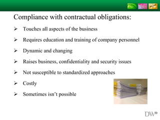 Compliance with contractual obligations:
 Touches all aspects of the business
 Requires education and training of company personnel
 Dynamic and changing
 Raises business, confidentiality and security issues
 Not susceptible to standardized approaches
 Costly
 Sometimes isn’t possible
 