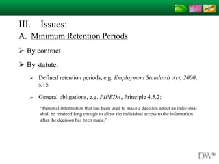 III. Issues:
A. Minimum Retention Periods
 By contract
 By statute:
 Defined retention periods, e.g. Employment Standards Act, 2000,
s.15
 General obligations, e.g. PIPEDA, Principle 4.5.2:
“Personal information that has been used to make a decision about an individual
shall be retained long enough to allow the individual access to the information
after the decision has been made.”
 