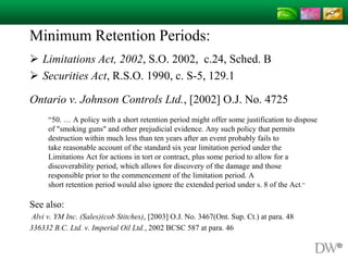 Minimum Retention Periods:
 Limitations Act, 2002, S.O. 2002, c.24, Sched. B
 Securities Act, R.S.O. 1990, c. S-5, 129.1
Ontario v. Johnson Controls Ltd., [2002] O.J. No. 4725
“50. … A policy with a short retention period might offer some justification to dispose
of "smoking guns" and other prejudicial evidence. Any such policy that permits
destruction within much less than ten years after an event probably fails to
take reasonable account of the standard six year limitation period under the
Limitations Act for actions in tort or contract, plus some period to allow for a
discoverability period, which allows for discovery of the damage and those
responsible prior to the commencement of the limitation period. A
short retention period would also ignore the extended period under s. 8 of the Act.”
See also:
Alvi v. YM Inc. (Sales)(cob Stitches), [2003] O.J. No. 3467(Ont. Sup. Ct.) at para. 48
336332 B.C. Ltd. v. Imperial Oil Ltd., 2002 BCSC 587 at para. 46
 