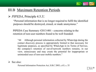 III.B Maximum Retention Periods
 PIPEDA, Principle 4.5.3:
“Personal information that is no longer required to fulfil the identified
purposes should be destroyed, erased, or made anonymous.”
PIPEDA Case Summary #2013-001 - concerns relating to the
retention of non-user numbers found to be well founded:
“44 Although personal information collected by WhatsApp during the
contact discovery process is appropriately limited to that necessary for
legitimate purposes, as specified by WhatsApp in its Terms of Service,
the company's retention of out-of-network numbers remains, in our
view, unnecessary and may create the potential for inappropriate or
unintended uses of non-user mobile numbers.”
 See also:
Personal Information Protection Act, S.B.C 2003, c.63, s. 35
 