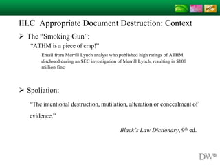 III.C Appropriate Document Destruction: Context
 The “Smoking Gun”:
“ATHM is a piece of crap!”
Email from Merrill Lynch analyst who published high ratings of ATHM,
disclosed during an SEC investigation of Merrill Lynch, resulting in $100
million fine
 Spoliation:
“The intentional destruction, mutilation, alteration or concealment of
evidence.”
Black’s Law Dictionary, 9th ed.
 