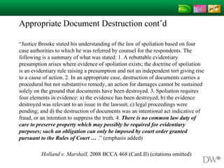Appropriate Document Destruction cont’d
“Justice Brooke stated his understanding of the law of spoliation based on four
case authorities to which he was referred by counsel for the respondents. The
following is a summary of what was stated: 1. A rebuttable evidentiary
presumption arises where evidence of spoliation exists; the doctrine of spoliation
is an evidentiary rule raising a presumption and not an independent tort giving rise
to a cause of action. 2. In an appropriate case, destruction of documents carries a
procedural but not substantive remedy, an action for damages cannot be sustained
solely on the ground that documents have been destroyed. 3. Spoliation requires
four elements in evidence: a) the evidence has been destroyed; b) the evidence
destroyed was relevant to an issue in the lawsuit; c) legal proceedings were
pending; and d) the destruction of documents was an intentional act indicative of
fraud, or an intention to suppress the truth. 4. There is no common law duty of
care to preserve property which may possibly be required for evidentiary
purposes; such an obligation can only be imposed by court order granted
pursuant to the Rules of Court … .” (emphasis added)
Holland v. Marshall, 2008 BCCA 468 (CanLII) (citations omitted)
 