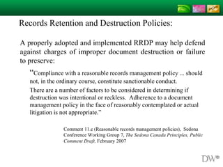Records Retention and Destruction Policies:
A properly adopted and implemented RRDP may help defend
against charges of improper document destruction or failure
to preserve:
“Compliance with a reasonable records management policy ... should
not, in the ordinary course, constitute sanctionable conduct.
There are a number of factors to be considered in determining if
destruction was intentional or reckless. Adherence to a document
management policy in the face of reasonably contemplated or actual
litigation is not appropriate.”
Comment 11.e (Reasonable records management policies), Sedona
Conference Working Group 7, The Sedona Canada Principles, Public
Comment Draft, February 2007
 
