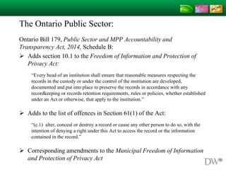 The Ontario Public Sector:
Ontario Bill 179, Public Sector and MPP Accountability and
Transparency Act, 2014, Schedule B:
 Adds section 10.1 to the Freedom of Information and Protection of
Privacy Act:
“Every head of an institution shall ensure that reasonable measures respecting the
records in the custody or under the control of the institution are developed,
documented and put into place to preserve the records in accordance with any
recordkeeping or records retention requirements, rules or policies, whether established
under an Act or otherwise, that apply to the institution.”
 Adds to the list of offences in Section 61(1) of the Act:
“(c.1) alter, conceal or destroy a record or cause any other person to do so, with the
intention of denying a right under this Act to access the record or the information
contained in the record.”
 Corresponding amendments to the Municipal Freedom of Information
and Protection of Privacy Act
 