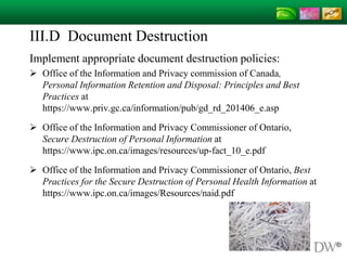 III.D Document Destruction
Implement appropriate document destruction policies:
 Office of the Information and Privacy commission of Canada,
Personal Information Retention and Disposal: Principles and Best
Practices at
https://www.priv.gc.ca/information/pub/gd_rd_201406_e.asp
 Office of the Information and Privacy Commissioner of Ontario,
Secure Destruction of Personal Information at
https://www.ipc.on.ca/images/resources/up-fact_10_e.pdf
 Office of the Information and Privacy Commissioner of Ontario, Best
Practices for the Secure Destruction of Personal Health Information at
https://www.ipc.on.ca/images/Resources/naid.pdf
 