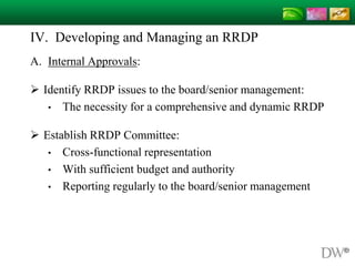 IV. Developing and Managing an RRDP
A. Internal Approvals:
 Identify RRDP issues to the board/senior management:
• The necessity for a comprehensive and dynamic RRDP
 Establish RRDP Committee:
• Cross-functional representation
• With sufficient budget and authority
• Reporting regularly to the board/senior management
 