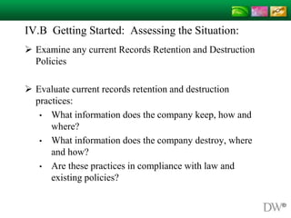 IV.B Getting Started: Assessing the Situation:
 Examine any current Records Retention and Destruction
Policies
 Evaluate current records retention and destruction
practices:
• What information does the company keep, how and
where?
• What information does the company destroy, where
and how?
• Are these practices in compliance with law and
existing policies?
 