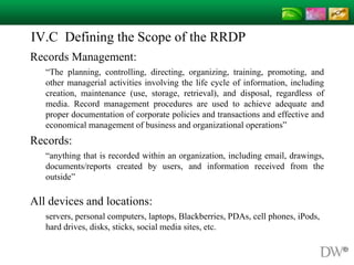 IV.C Defining the Scope of the RRDP
Records Management:
“The planning, controlling, directing, organizing, training, promoting, and
other managerial activities involving the life cycle of information, including
creation, maintenance (use, storage, retrieval), and disposal, regardless of
media. Record management procedures are used to achieve adequate and
proper documentation of corporate policies and transactions and effective and
economical management of business and organizational operations”
Records:
“anything that is recorded within an organization, including email, drawings,
documents/reports created by users, and information received from the
outside”
http://www.rimtech.ca/page7.html
All devices and locations:
servers, personal computers, laptops, Blackberries, PDAs, cell phones, iPods,
hard drives, disks, sticks, social media sites, etc.
 