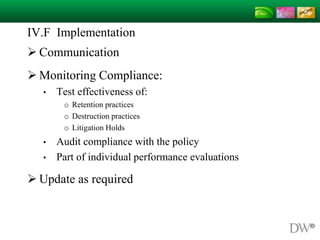 IV.F Implementation
 Communication
 Monitoring Compliance:
• Test effectiveness of:
o Retention practices
o Destruction practices
o Litigation Holds
• Audit compliance with the policy
• Part of individual performance evaluations
 Update as required
 