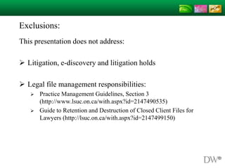 Exclusions:
This presentation does not address:
 Litigation, e-discovery and litigation holds
 Legal file management responsibilities:
 Practice Management Guidelines, Section 3
(http://www.lsuc.on.ca/with.aspx?id=2147490535)
 Guide to Retention and Destruction of Closed Client Files for
Lawyers (http://lsuc.on.ca/with.aspx?id=2147499150)
 