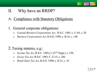 II. Why have an RRDP?
A. Compliance with Statutory Obligations
1. General corporate obligations:
 Canada Business Corporations Act, R.S.C. 1985, c. C-44, s. 20
 Business Corporations Act, R.S.O. 1990, c. B.16, s. 140
2.Taxing statutes, e.g.:
 Income Tax Act, R.S.C. 1985,c.1 (5TH Supp.), s. 230
 Excise Tax Act, R.S.C. 1985, C. E-15, s. 286
 Retail Sales Tax Act, R.S.O. 1990, c. R.31, s. 16
 