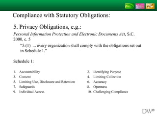Compliance with Statutory Obligations:
5. Privacy Obligations, e.g.:
Personal Information Protection and Electronic Documents Act, S.C.
2000, c. 5
“5.(1) ... every organization shall comply with the obligations set out
in Schedule 1.”
Schedule 1:
1. Accountability 2. Identifying Purpose
3. Consent 4. Limiting Collection
5. Limiting Use, Disclosure and Retention 6. Accuracy
7. Safeguards 8. Openness
9. Individual Access 10. Challenging Compliance
 
