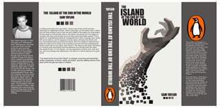 A chilling novel about the near future, where most of the world has been
destroyed by catastrophic floods. Seven years ago, as the waters rose, a father
and his three children took to their ark and drifted to the safety of a small island.
As they begin to rebuild their lives on the island, his young son Finn begins to
question how they arrived there and why they alone have been spared. Finn’s
search for understanding takes an unexpected turn when a strange man named
Will swims ashore, and he appears to know quite a bit about this family and
the circumstance that surrounded the floods. But Finn’s father is determined to
keep him silent and is willing to do anything to prevent Will from disturbing his
family’s idyllic life on the island. Sam Taylor’s The Island at the Endo f the World
is a riveting post–apocalyptic tale that explores the darkness that lies within
the hearts of men. It is an original, moving exploration of family love, truth and
lies, and how strange and frightening it can feel for a child to discover the adult
world.
Sam Taylor was born in 1970
and grew up in Nottingham-
shire. After going to university
in Hull and North Carolina,
where he read American
Studies and wrote a disser-
tation on Bruce Springsteen
and the American Dream,
his plan was to travel around
southern Europe and write a
novel. Instead he accidentally
became a journalist and pop
culture correspondent for The
Observer, where he wrote and
edited for eight years. In 2001
he quit his job and moved, with
his wife and young children, to
rural southwest France, near
the Pyrénées. He is now a full-
time writer. His first book, The
Republic of Trees, was pub-
lished in 2005 and received
critical acclaim. His second
novel, The Amnesiac, tells the
story of James Purdew, a man
obsessed with uncovering the
events of three years of his life
about which he remembers
nothing.
THEISLANDATTHEENDOFTHEWORLD
THE
THE ISLAND AT THE END OFTHE WORLD
SAM TAYLOR
“The Island at the End of the World” is a deeply unnerving and beautifully
written exploration of family, reality and fiction, and the baffling nature of the
adult world through the eyes of children
The history of Penguin is
almost as interesting as the
thousands of titles pub-
lished by this company over
the past 75 years. Step
back to 1935 when Allen
Lane decided that he want-
ed to turn book borrowers
into book buyers and pub-
lished the first 10 Penguin
books. Each one cost just
six pence at a time when
hard covers were priced
at seven or eight shillings.
Those 10 books revolution-
ized publishing by making
great literature very afford-
able, and kicked off Pen-
guin’s long and illustrious
history.
The real legacy of Penguin,
however, is not longevity
or the broad catalogue,
but the amazing number of
influential and award-win-
ning books that have been
published over the years.
Even today, Penguin has
its finger on the pulse of
readers with megasellers
like Three Cups of Tea and
Eat, Love, Pray.
SAM TAYLOR
TAYLOR
ISLANDAT THE END OF THE
WORLD
 