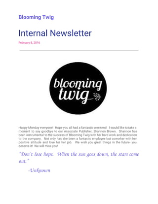 Blooming Twig
Internal Newsletter
February 8, 2016
Happy Monday everyone! Hope you all had a fantastic weekend! I would like to take a
moment to say goodbye to our Associate Publisher, Shannon Brown. Shannon has
been instrumental to the success of Blooming Twig with her hard work and dedication
to the company. Not only has she been a fantastic employee but coworker with her
positive attitude and love for her job. We wish you great things in the future- you
deserve it! We will miss you!
“Don’t lose hope. When the sun goes down, the stars come
out.”
­Unknown
 