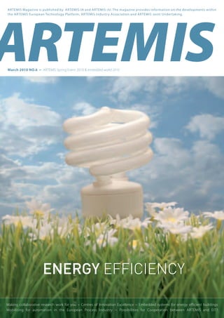 March 2010 NO.6 ~ ARTEMIS Spring Event 2010 & embedded world 2010
ARTEMIS Magazine is published by ARTEMIS-IA and ARTEMIS-JU. The magazine provides information on the developments within
the ARTEMIS European Technology Platform, ARTEMIS Industry Association and ARTEMIS Joint Undertaking.
Making collaborative research work for you ~ Centres of Innovation Excellence ~ Embedded systems for energy efficient buildings
Mobilising for automation in the European Process Industry ~ Possibilities for Cooperation between ARTEMIS and EIT?
energy efficiency
 