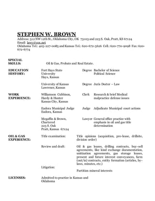 STEPHEN W. BROWN
Address: 512 NW 12th St., Oklahoma City, OK 73103 and 223 S. Oak, Pratt, KS 67124
Email: lawy@cox.net
Oklahoma Tel.: 405-227-0085 and Kansas Tel.: 620-672-5626 Cell.: 620-770-9098 Fax: 620-
672-6774
SPECIAL
SKILLS: Oil & Gas, Probate and Real Estate.
EDUCATION
HISTORY:
Fort Hays State
University
Hays, Kansas
Degree Bachelor of Science
Political Science
University of Kansas
Lawrence, Kansas
Degree Juris Doctor – Law
WORK
EXPERIENCE:
Williamson Cubbison,
Hardy & Hunter
Kansas City, Kansas
Clerk Research & brief Medical
malpractice defense issues
Eudora Municipal Judge
Eudora, Kansas
Judge Adjudicate Municipal court actions
Megaffin & Brown,
Chartered
223 S. Oak
Pratt, Kansas 67124
Lawyer General office practice with
emphasis in oil and gas title
determination
OIL & GAS
EXPERIENCE:
Title examination:
Review and draft:
Litigation:
Title opinions (acquisition, pre-lease, drillsite,
division order)
Oil & gas leases, drilling contracts, buy-sell
agreements, like kind exchange documentation,
unitization agreements, gas storage leases,
present and future interest conveyances, farm
(out/in) contracts, entity formation (articles, by-
laws, minutes, etc.)
Partition mineral interests
LICENSES: Admitted to practice in Kansas and
Oklahoma
 