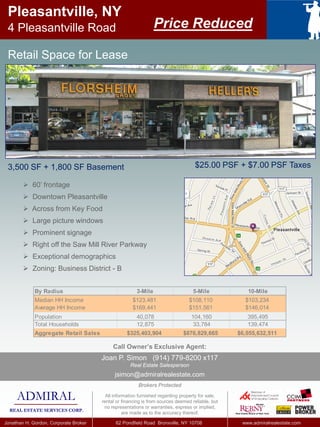 3,500 SF + 1,800 SF Basement
Pleasantville, NY
4 Pleasantville Road
$25.00 PSF + $7.00 PSF Taxes
 60’ frontage
 Downtown Pleasantville
 Across from Key Food
 Large picture windows
 Prominent signage
 Right off the Saw Mill River Parkway
 Exceptional demographics
 Zoning: Business District - B
By Radius 3-Mile 5-Mile 10-Mile
Median HH Income $123,481 $108,110 $103,234
Average HH Income $169,441 $151,561 $146,014
Population 40,078 104,160 395,495
Total Households 12,875 33,784 139,474
Aggregate Retail Sales $325,403,904 $876,829,665 $6,055,632,511
Retail Space for Lease
Price Reduced
ADMIRAL
REAL ESTATE SERVICES CORP.
Jonathan H. Gordon, Corporate Broker 62 Pondfield Road Bronxville, NY 10708 www.admiralrealestate.com
All information furnished regarding property for sale,
rental or financing is from sources deemed reliable, but
no representations or warranties, express or implied,
are made as to the accuracy thereof.
Call Owner’s Exclusive Agent:
Brokers Protected
Joan P. Simon (914) 779-8200 x117
Real Estate Salesperson
jsimon@admiralrealestate.com
 