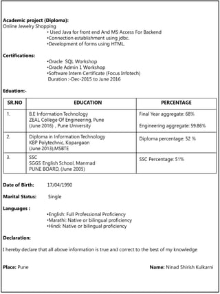 Academic project (Diploma):
Online Jewelry Shopping
• Used Java for front end And MS Access For Backend
•Connection establishment using jdbc.
•Development of forms using HTML.
Certifications:
•Oracle SQL Workshop
•Oracle Admin 1 Workshop
•Software Intern Certificate (Focus Infotech)
Duration :-Dec-2015 to June 2016
Eduation:-
Date of Birth: 17/04/1990
Marital Status: Single
Languages :
•English: Full Professional Proficiency
•Marathi: Native or bilingual proficiency
•Hindi: Native or bilingual proficiency
Declaration:
I hereby declare that all above information is true and correct to the best of my knowledge
Place: Pune Name: Ninad Shirish Kulkarni
 