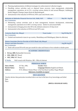  Planning implementation of different strategies for achievement of collection targets.
 Handling various activities such as disposal losses recovery, team management, relationship
management, operations, etc in C.G., covering various district in and around Bilaspur, Ambikapur,
Korba, Raigrah, Champa, Jaspur Korea & Manendragarh
 Instrumental in the reduction of OD level, NPA cases and chronic cases.
Mahindra & Mahindra Financial Services Ltd., Sidhi, M.P. Officer May’04 – Sep’06
Key Credentials:
 Ministering various activities such as team management, business development, relationship
management, operations etc in M.P, covering various district in and around Sidhi.
 Instrumental in bringing down the OD in the allotted contracts to 10 days level
 Instrumental in the reduction of OD level and NPA cases
Centurion Bank Ltd., Bhopal Team Leader Sep’03-May’04
Key Credentials:
 Guided and mentored a team in up country, Mandideep and Obdullaganj. (Sales & collection)
Simran Associates (Service Provider of ICICI Bank Ltd), Bhopal
Finance and Sales Executive Aug’00-Aug’03
Key Credentials:
 Dealt with around 50 to 60 cases per month for sales and finance of two-wheeler at dealer point.
ACADEMIC CREDENTIALS
 B.Com, 2005, Barkatullah University
 HSC, 2000, M.P. Board
 SSC, 1998, M.P. Board
IT Skills: Well versed with Windows, MS – Office & Internet
PERSONAL FORTE
Date of Birth: 21st
Dec, 1981; Gender: Male;
Marital Status: Married; Languages Known: English and Hindi;
Address: # 19, Abhinav Homes Phase -2, By Pass Road Ayodhya Nagar Bhopal
References: Available on request
DECLARATION
I hereby declare that particulars furnished above are true to the best of my knowledge and belief.
Date:
Place:
(BHOLA SHANKAR SAHU)
 