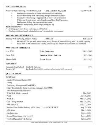 Format created and copyrighted © by The Resume Hut® (1986 - 2014)
JONATHAN DOUCETTE 3/4
Precision Well Servicing, Grande Prairie, AB DRILLER / RIG MANAGER Oct 94-Nov 03
 Perform duties similar to those at Brazeau Well Servicing
 Ensure familiarity with various rig designs and manufacturers
 Conduct well servicing / tripping rods in heavy oil environment
 Utilize top drives, power swivels and rotary Blow Out Preventers
 Perform air drilling for water sensitive zones
 Operate power tongs, hand tongs, pump and rig
Key Competencies:
 Drilling open hole; heavy wall pipe in 5200m hole
 Dealing with invert muds, shaleshakers and chemical rich environment
RECENT CAREER EXPERIENCE
Brazeau Well Servicing, Drayton Valley DRILLER Feb-Dec 10
 Oversee 6000m gas well operation on heavy double (Kremco 650) rig with 250,000lb capacity
 Lead crew of 4;Communicate clearly, effectively and often with consultant and tool hand
PAST CAREER EXPERIENCE
Live Well TONG OPERATOR 2001 – 2002
Drive Well DERRICK HAND / DRILLER 1997 – 2001
Alberta Gold FLOOR HAND 1993 – 1997
EDUCATION
Caledonia High School,
Terrace, BC
Grade 12 Diploma
Key Result: Received high standing in all mechanical skills coursework
1993
QUALIFICATIONS
Certificates:
Incident Command System 100
5-Why
Emergency Management Plan (EMP)
Safety Essentials for Supervisors and Managers (SEFSAM)
2016 Statement of Compliance
WSBOB & BOB – renewal Mar. 2015
IWCF Apr. 10, 2014
WSBOP Mar. 24, 2012
Coil Tubing WSBOP Mar. 24, 2012
SARA (IRP 7) Aug. 27, 2014
Standard First Aid for Industry (OFA Level 1, Level C CPR/ AED Aug. 21,2014
H2S Alive Mar. 5, 2014
Gas Detection Sept. 4, 2014
Ground Disturbance Live Level 2 Sept. 4, 2014
Confined Space Entry & Rescue Sept. 2, 2014
 