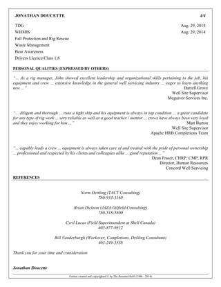 Format created and copyrighted © by The Resume Hut® (1986 - 2014)
JONATHAN DOUCETTE 4/4
TDG Aug. 29, 2014
WHMIS Aug. 29, 2014
Fall Protection and Rig Rescue
Waste Management
Bear Awareness
Drivers Licence Class 1,6
PERSONAL QUALITIES (EXPRESSED BY OTHERS)
“... As a rig manager, John showed excellent leadership and organizational skills pertaining to the job, his
equipment and crew ... extensive knowledge in the general well servicing industry ... eager to learn anything
new ...” Darrell Grove
Well Site Supervisor
Mcguiver Services Inc.
“... diligent and thorough ... runs a tight ship and his equipment is always in top condition ... a great candidate
for any type of rig work ... very reliable as well as a good teacher / mentor ... crews have always been very loyal
and they enjoy working for him ...” Matt Burton
Well Site Supervisor
Apache HRB Completions Team
“... capably leads a crew ... equipment is always taken care of and treated with the pride of personal ownership
... professional and respected by his clients and colleagues alike ... good reputation ...”
Dean Fraser, CHRP, CMP, RPR
Director, Human Resources
Concord Well Servicing
REFERENCES
Norm Dettling (TACT Consulting)
780-933-3169
Brian Dickson (JAZA Oilfield Consulting)
780-518-5800
Cyril Lucas (Field Superintendent at Shell Canada)
403-877-9812
Bill Vanderburgh (Workover, Completions, Drilling Consultant)
403-249-3538
Thank you for your time and consideration
Jonathan Doucette
 