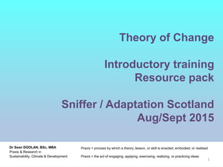 Theory of Change
Introductory training
Resource pack
Sniffer / Adaptation Scotland
Aug/Sept 2015
Praxis is the process by which a theory, lesson, or skill is enacted, embodied, or realised. "Praxis"
may also refer to the act of engaging, applying, exercising, realizing, or practicing ideas
Dr Sean DOOLAN, BSc, MBA
Praxis & Research in
Sustainability, Climate & Development
Praxis = process by which a theory, lesson, or skill is enacted, embodied, or realised
Praxis = the act of engaging, applying, exercising, realizing, or practicing ideas
1
 