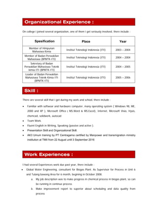 On college i joined several organization, one of them i get seriously involved, there include :
Spesification Place Year
Member of Himpunan
Mahasiwa Kimia
Institut Teknologi Indonesia (ITI) 2003 – 2004
Member of Badan Perwakilan
Mahasiswa (BPMTK-ITI)
Institut Teknologi Indonesia (ITI) 2004 – 2004
Sekretary of Badan
Perwakilan Mahasiswa Teknik
kimia ITI (BPMTK-ITI)
Institut Teknologi Indonesia (ITI) 2004 – 2005
Leader of Badan Perwakilan
Mahasiswa Teknik Kimia ITI
(BPMTK-ITI)
Institut Teknologi Indonesia (ITI) 2005 – 2006
There are several skill that i get during my work and school, there include :
• Familiar with softwear and hardware computer, many operating system ( Windows 98, ME,
2000 and XP ), Microsoft Office ( MS.Word & MS.Excel), Internet, Microsoft Visio, Hysis,
chemcad, solidwork, autocad
• Team Work.
• Fluent English in Writing, Speaking (passive and active ).
• Presentation Skill and Organizational Skill.
• AK3 Umum training by PT Centragama certified by Manpower and transmigration ministry
institution at TMII from 22 August until 3 September 2016
I had several Experiences work due past year, there include :
• Global Water Engineering, consultant for Biogas Plant. As Supervisor for Process in Unit 6
and Tulang bawang Area for 6 month, begining in October 2008.
a. My job description was to make progress in chemical process in biogas plant, so can
be running in continue process
b. Make improvement report to superior about scheduling and data quality from
process
Skill :
Organizational Experience :
Work Experiences :
 