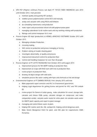 • SPV PCP (Polymer continues Process sub dept) PT TIFICO FIBER INDONESIA June 2010
until October 2012, main job desk
a. maintain quality and quantity PET product,
b. stabilize proses polymerization control DCS and manualy,
c. analys and calculate with using PDCA and fishbone
d. do scheduling maintenance and production
e. make report and presentation infront all staff polymerization plant
f. managing subordinate to do routine work and any working relating with production
g. Manage and control manpower for 6 man
• Process Enginer AO dept (production) at HENKEL ADHESIVE FOOTWARE October 2012 until
October 2013
a. Managing schedule Production,
b. receiving making,
c. SHE control at production and proses managing at factory
d. Problem solving at trouble shooting plant
e. Investigate abnormality, at quality and process
f. Improvement document control for production floor
g. Control and handling manpower for over than 40 people
• Process Engineer at PT LOTTE PACKAGING from October 2013 until august 2014
a. Improvement process for film BOPP making at production floor,
b. improvement at recipe with RnD team with trial at production floor,
c. review project at production floor,
d. drawing 3d object design with solid work,
e. simulation process like water cooling with hysis and chemcad as trial and design
• Environmental Engineer at PT DARMEX BIOFUEL from January 2015 until now
a. Make paperwork report semester and IPLC to Environment government,
b. Helping Legal departemen for getting license and permit for IPLC and TPS Limbah
B3
c. review project for Dumai at Lubuk gaung, make calculation for vessel, storage tank,
calculate and choose OSBL pump, calculate nitrogen air compressor, and make
comparation vendor, calculate water needs for entire plant, do calculate waste water
for WWTP plant capacity and report to plant manager
d. managing and control Waste water at plant,
e. helping HSE routine work like JSA, workpermit, helping control dangerous work.
f. Make Sistem Manajemen K3LH for plant, and HSE plan for requirements CSMS
Pertamina
 