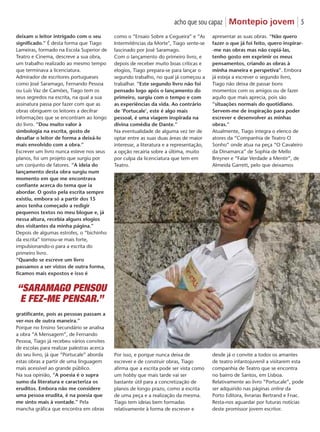 acho que sou capaz | Montepio jovem | 5
como o “Ensaio Sobre a Cegueira” e “As
Intermitências da Morte", Tiago sente-se
fascinado por José Saramago.
Com o lançamento do primeiro livro, e
depois de receber muito boas críticas e
elogios, Tiago prepara-se para lançar o
segundo trabalho, no qual já começou a
trabalhar. “Este segundo livro não foi
pensado logo após o lançamento do
primeiro, surgiu com o tempo e com
as experiências da vida. Ao contrário
de ‘Portucale’, este é algo mais
pessoal, é uma viagem inspirada na
divina comédia de Dante.”
Na eventualidade de alguma vez ter de
optar entre as suas duas áreas de maior
interesse, a literatura e a representação,
a opção recairia sobre a última, muito
por culpa da licenciatura que tem em
Teatro.
Por isso, e porque nunca deixa de
escrever e de construir obras, Tiago
afirma que a escrita pode ser vista como
um hobby que mais tarde vai ser
bastante útil para a concretização de
planos de longo prazo, como a escrita
de uma peça e a realização da mesma.
Tiago tem ideias bem formadas
relativamente à forma de escrever e
apresentar as suas obras. “Não quero
fazer o que já foi feito, quero inspirar-
-me nas obras mas não copiá-las,
tenho gosto em exprimir os meus
pensamentos, criando as obras à
minha maneira e perspetiva”. Embora
já esteja a escrever o segundo livro,
Tiago não deixa de passar bons
momentos com os amigos ou de fazer
aquilo que mais aprecia, pois são
“situações normais do quotidiano.
Servem-me de inspiração para poder
escrever e desenvolver as minhas
obras.”
Atualmente, Tiago integra o elenco de
atores da “Companhia de Teatro O
Sonho” onde atua na peça “O Cavaleiro
da Dinamarca” de Sophia de Mello
Breyner e “Falar Verdade a Mentir”, de
Almeida Garrett, pelo que deixamos
desde já o convite a todos os amantes
de teatro infantojuvenil a visitarem esta
companhia de Teatro que se encontra
no bairro de Santos, em Lisboa.
Relativamente ao livro “Portucale”, pode
ser adquirido nas páginas online da
Porto Editora, livrarias Bertrand e Fnac.
Resta-nos aguardar por futuras notícias
deste promissor jovem escritor.
deixam o leitor intrigado com o seu
significado.” É desta forma que Tiago
Lameiras, formado na Escola Superior de
Teatro e Cinema, descreve a sua obra,
um trabalho realizado ao mesmo tempo
que terminava a licenciatura.
Admirador de escritores portugueses
como José Saramago, Fernando Pessoa
ou Luís Vaz de Camões, Tiago tem os
seus segredos na escrita, na qual a sua
assinatura passa por fazer com que as
obras obriguem os leitores a decifrar
informações que se encontram ao longo
do livro. “Dou muito valor à
simbologia na escrita, gosto de
desafiar o leitor de forma a deixá-lo
mais envolvido com a obra.”
Escrever um livro nunca esteve nos seus
planos, foi um projeto que surgiu por
um conjunto de fatores. “A ideia do
lançamento desta obra surgiu num
momento em que me encontrava
confiante acerca do tema que ia
abordar. O gosto pela escrita sempre
existiu, embora só a partir dos 15
anos tenha começado a redigir
pequenos textos no meu blogue e, já
nessa altura, recebia alguns elogios
dos visitantes da minha página.”
Depois de algumas estrofes, o “bichinho
da escrita” tornou-se mais forte,
impulsionando-o para a escrita do
primeiro livro.
“Quando se escreve um livro
passamos a ser vistos de outra forma,
ficamos mais expostos e isso é
gratificante, pois as pessoas passam a
ver-nos de outra maneira.”
Porque no Ensino Secundário se analisa
a obra “A Mensagem”, de Fernando
Pessoa, Tiago já recebeu vários convites
de escolas para realizar palestras acerca
do seu livro, já que “Portucale” aborda
estas obras a partir de uma linguagem
mais acessível ao grande público.
Na sua opinião, “A poesia é o supra
sumo da literatura e caracteriza os
eruditos. Embora não me considere
uma pessoa erudita, é na poesia que
me sinto mais à vontade.” Pela
mancha gráfica que encontra em obras
“SARAMAGO PENSOU
E FEZ-ME PENSAR.”
 