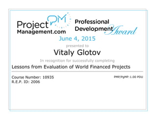 June 4, 2015
presented to
Vitaly Glotov
In recognition for successfully completing
Lessons from Evaluation of World Financed Projects
Course Number: 10935
R.E.P. ID: 2006
PMP/PgMP:1.00 PDU
 