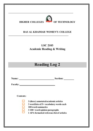 _____________________________________________________________________
HIGHER COLLEGES OF TECHNOLOGY
RAS AL KHAIMAH WOMEN’S COLLEGE
________________________________________________________________
LSC 2103
Academic Reading & Writing
Reading Log 2
Name: ____________________________ Section: ________
Faculty: ________________________________
Contents:
3 (three) annotatedacademic articles
3 word lists of 5+ vocabulary words each
3 100 word summaries
3 100+ word opinion paragraphs
1 APA formatted reference listof articles
 