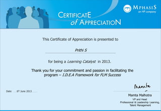 This Certificate of Appreciation is presented to
for being a Learning Catalyst in 2013.
Mamta Malhotra
VP and Head
Professional & Leadership Learning,
Talent Management
Date: 6th June 2013
Prithi S
Thank you for your commitment and passion in facilitating the
program – I.D.E.A Framework for FLM Success
 