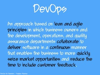 DevOps
An approach based on lean and agile
principles in which business owners and
the development, operations, and quality
assurance departments collaborate to
deliver software in a continuous manner
that enables the business to more quickly
seize market opportunities and reduce the
time to include customer feedback.
DevOps for Dummies – Sanjeev Sharma
 