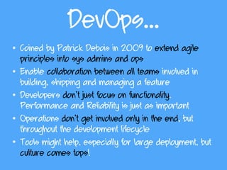 DevOps…
• Coined by Patrick Debois in 2009 to extend agile
principles into sys admins and ops
• Enable collaboration between all teams involved in
building, shipping and managing a feature
• Developers don’t just focus on functionality.
Performance and Reliability is just as important
• Operations don’t get involved only in the end, but
throughout the development lifecycle
• Tools might help, especially for large deployment, but
culture comes tops!
 
