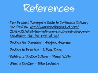 References
• The Product Manager’s Guide to Continuous Delivery
and DevOps, http://www.mindtheproduct.com/
2016/02/what-the-hell-are-ci-cd-and-devops-a-
cheatsheet-for-the-rest-of-us/
• DevOps for Dummies - Sanjeev Sharma
• DevOps in Practice - J. Paul Reed
• Building a DevOps Culture - Mandi Walls
• What is DevOps - Mike Loukides
 